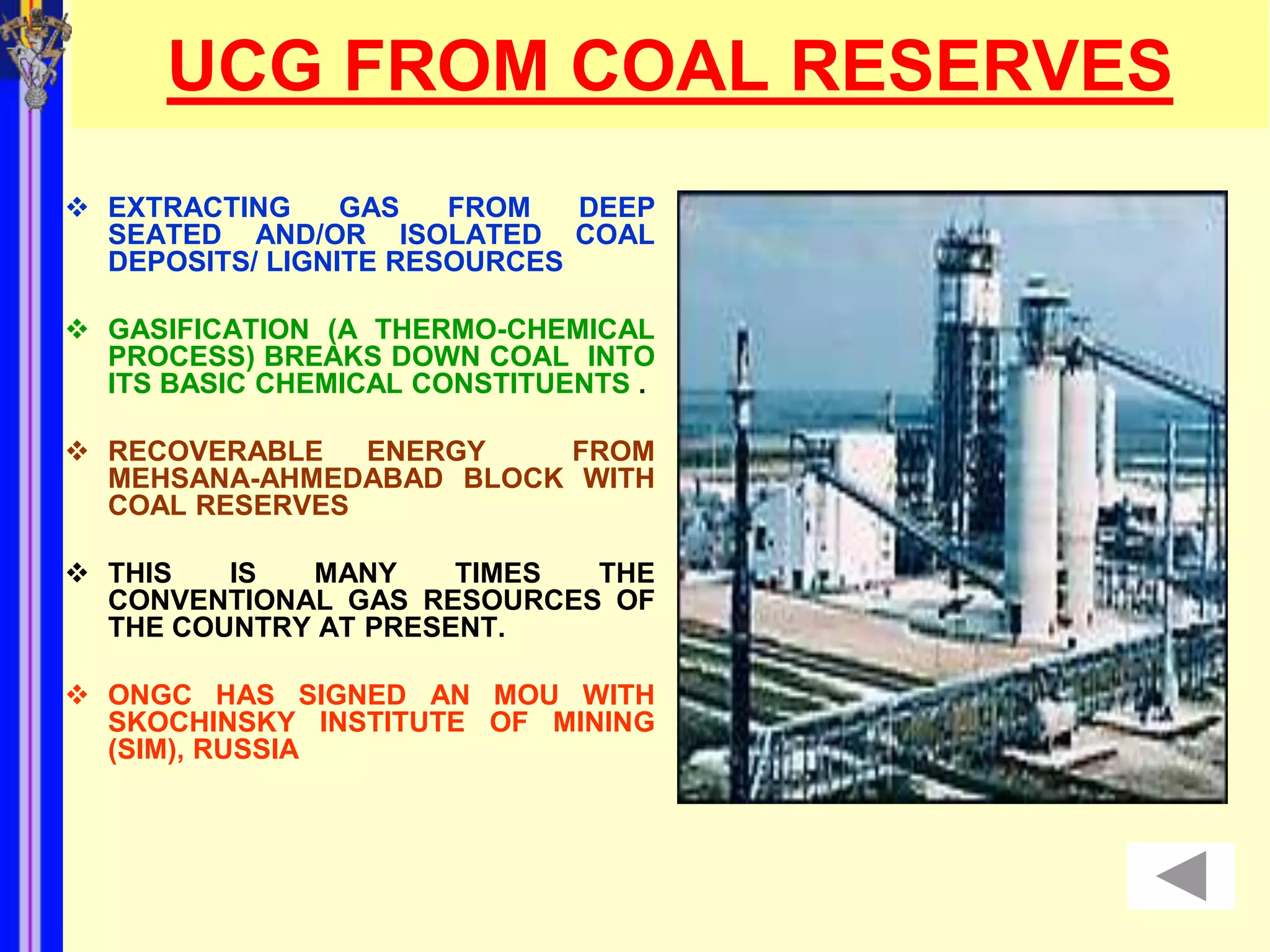 UCG FROM COAL RESERVES
 EXTRACTING     GAS   FROM   DEEP
  SEATED AND/OR ISOLATED COAL
  DEPOSITS/ LIGNITE RESOURCES

 GASIFICATION (A THERMO-CHEMICAL
  PROCESS) BREAKS DOWN COAL INTO
  ITS BASIC CHEMICAL CONSTITUENTS .

 RECOVERABLE   ENERGY   FROM
  MEHSANA-AHMEDABAD BLOCK WITH
  COAL RESERVES

 THIS   IS  MANY     TIMES THE
  CONVENTIONAL GAS RESOURCES OF
  THE COUNTRY AT PRESENT.

 ONGC HAS SIGNED AN MOU WITH
  SKOCHINSKY INSTITUTE OF MINING
  (SIM), RUSSIA
 