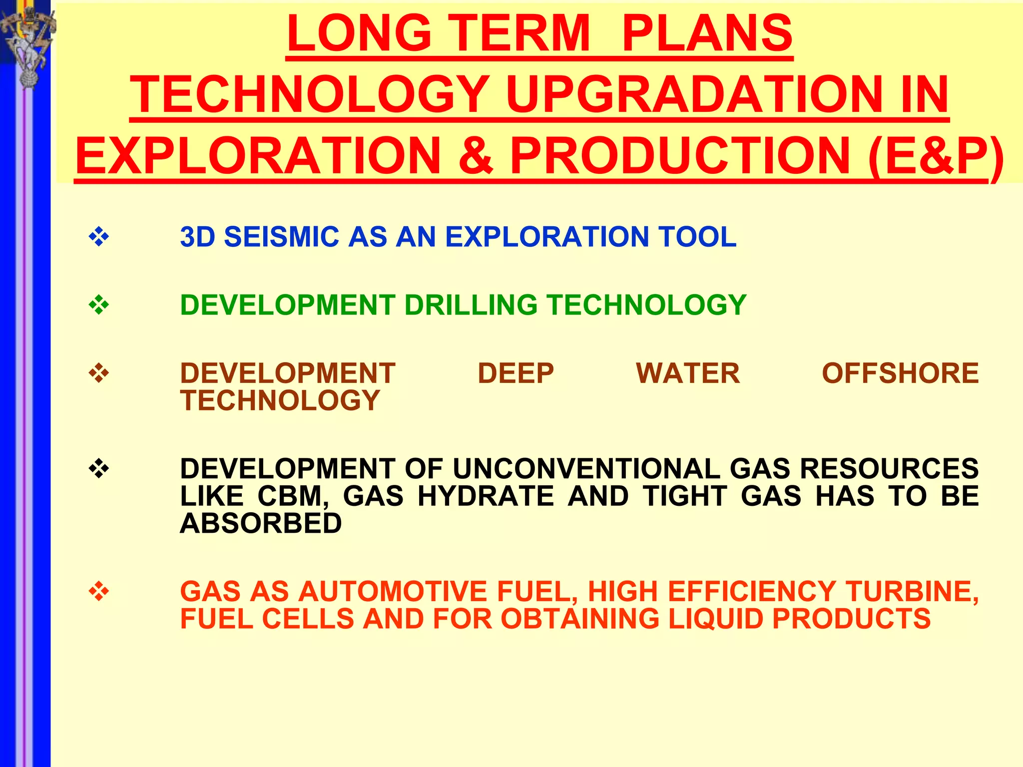 LONG TERM PLANS
  TECHNOLOGY UPGRADATION IN
EXPLORATION & PRODUCTION (E&P)
   3D SEISMIC AS AN EXPLORATION TOOL

   DEVELOPMENT DRILLING TECHNOLOGY

   DEVELOPMENT      DEEP      WATER      OFFSHORE
    TECHNOLOGY

   DEVELOPMENT OF UNCONVENTIONAL GAS RESOURCES
    LIKE CBM, GAS HYDRATE AND TIGHT GAS HAS TO BE
    ABSORBED

   GAS AS AUTOMOTIVE FUEL, HIGH EFFICIENCY TURBINE,
    FUEL CELLS AND FOR OBTAINING LIQUID PRODUCTS
 