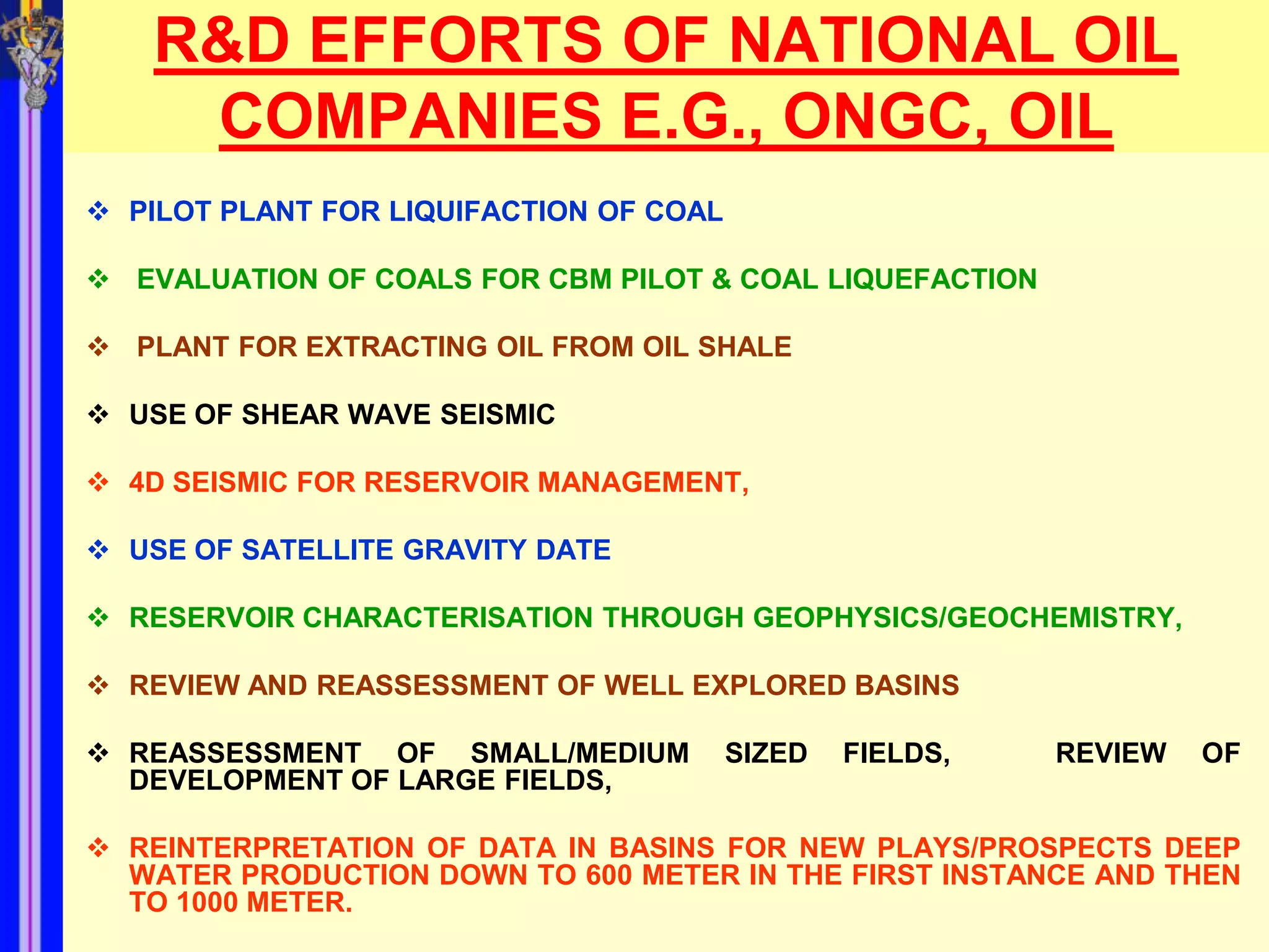 R&D EFFORTS OF NATIONAL OIL
     COMPANIES E.G., ONGC, OIL
 PILOT PLANT FOR LIQUIFACTION OF COAL

 EVALUATION OF COALS FOR CBM PILOT & COAL LIQUEFACTION

 PLANT FOR EXTRACTING OIL FROM OIL SHALE

 USE OF SHEAR WAVE SEISMIC

 4D SEISMIC FOR RESERVOIR MANAGEMENT,

 USE OF SATELLITE GRAVITY DATE

 RESERVOIR CHARACTERISATION THROUGH GEOPHYSICS/GEOCHEMISTRY,

 REVIEW AND REASSESSMENT OF WELL EXPLORED BASINS

 REASSESSMENT OF SMALL/MEDIUM           SIZED   FIELDS,   REVIEW   OF
  DEVELOPMENT OF LARGE FIELDS,

 REINTERPRETATION OF DATA IN BASINS FOR NEW PLAYS/PROSPECTS DEEP
  WATER PRODUCTION DOWN TO 600 METER IN THE FIRST INSTANCE AND THEN
  TO 1000 METER.
 