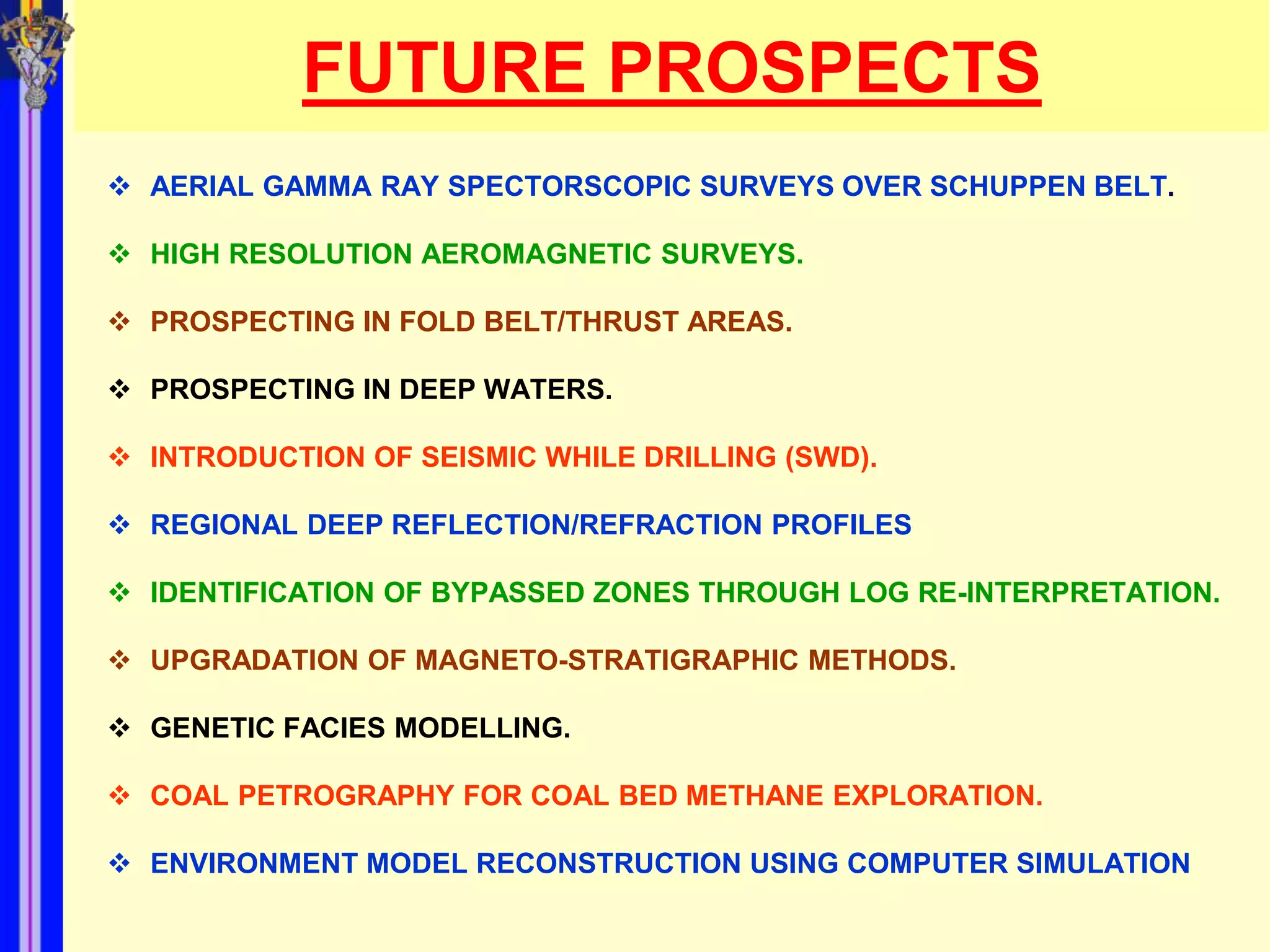 FUTURE PROSPECTS
 AERIAL GAMMA RAY SPECTORSCOPIC SURVEYS OVER SCHUPPEN BELT.

 HIGH RESOLUTION AEROMAGNETIC SURVEYS.

 PROSPECTING IN FOLD BELT/THRUST AREAS.

 PROSPECTING IN DEEP WATERS.

 INTRODUCTION OF SEISMIC WHILE DRILLING (SWD).

 REGIONAL DEEP REFLECTION/REFRACTION PROFILES

 IDENTIFICATION OF BYPASSED ZONES THROUGH LOG RE-INTERPRETATION.

 UPGRADATION OF MAGNETO-STRATIGRAPHIC METHODS.

 GENETIC FACIES MODELLING.

 COAL PETROGRAPHY FOR COAL BED METHANE EXPLORATION.

 ENVIRONMENT MODEL RECONSTRUCTION USING COMPUTER SIMULATION
 