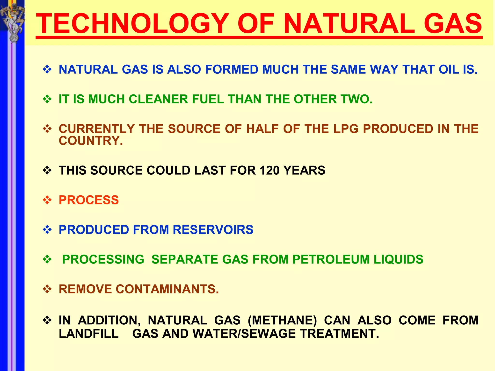 TECHNOLOGY OF NATURAL GAS
 NATURAL GAS IS ALSO FORMED MUCH THE SAME WAY THAT OIL IS.

 IT IS MUCH CLEANER FUEL THAN THE OTHER TWO.

 CURRENTLY THE SOURCE OF HALF OF THE LPG PRODUCED IN THE
  COUNTRY.

 THIS SOURCE COULD LAST FOR 120 YEARS

 PROCESS

 PRODUCED FROM RESERVOIRS

 PROCESSING SEPARATE GAS FROM PETROLEUM LIQUIDS

 REMOVE CONTAMINANTS.

 IN ADDITION, NATURAL GAS (METHANE) CAN ALSO COME FROM
  LANDFILL GAS AND WATER/SEWAGE TREATMENT.
 