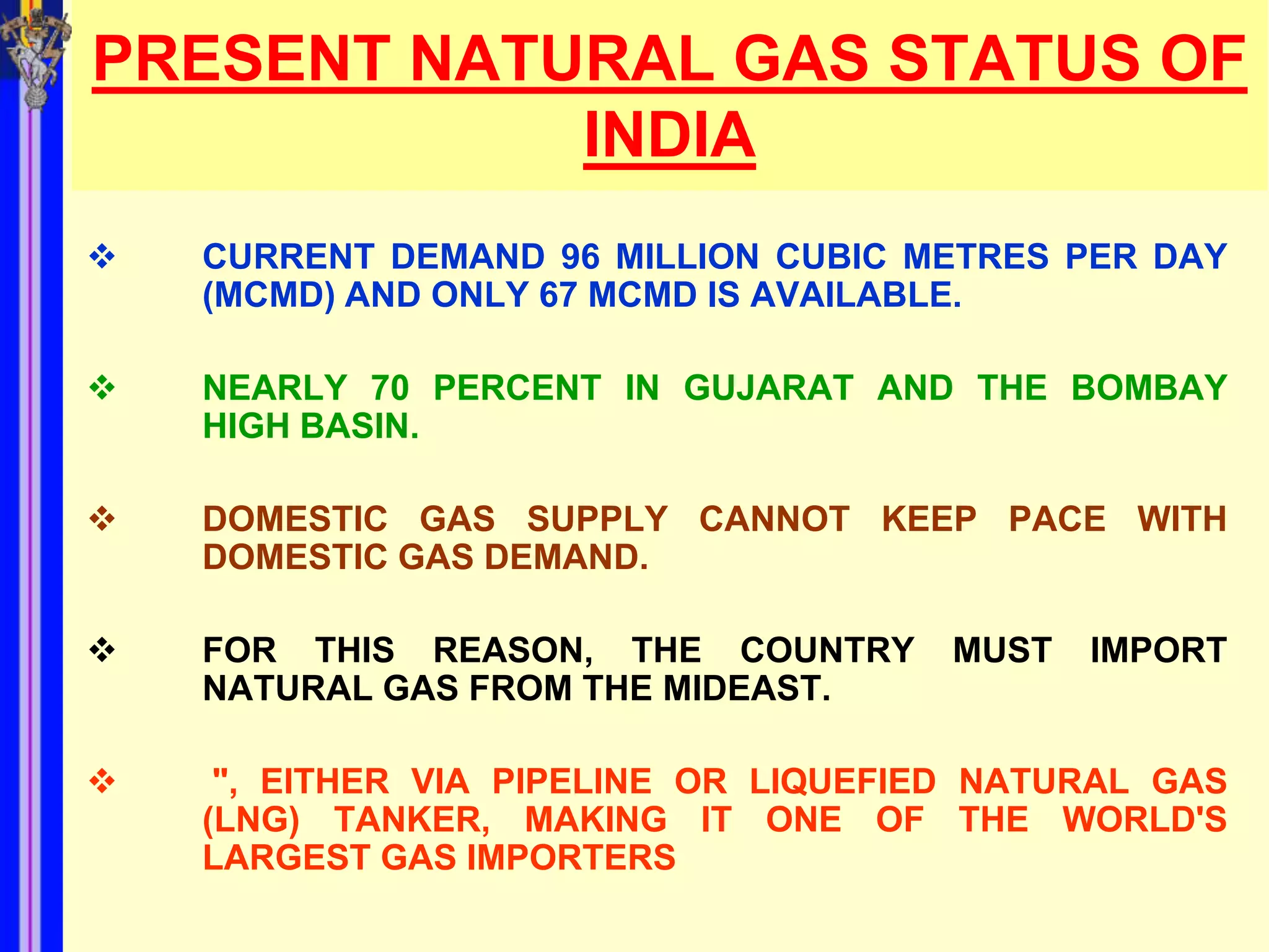 PRESENT NATURAL GAS STATUS OF
            INDIA
   CURRENT DEMAND 96 MILLION CUBIC METRES PER DAY
    (MCMD) AND ONLY 67 MCMD IS AVAILABLE.

   NEARLY 70 PERCENT IN GUJARAT AND THE BOMBAY
    HIGH BASIN.

   DOMESTIC GAS SUPPLY CANNOT KEEP PACE WITH
    DOMESTIC GAS DEMAND.

   FOR THIS REASON, THE COUNTRY       MUST   IMPORT
    NATURAL GAS FROM THE MIDEAST.

    ", EITHER VIA PIPELINE OR LIQUEFIED NATURAL GAS
    (LNG) TANKER, MAKING IT ONE OF THE WORLD'S
    LARGEST GAS IMPORTERS
 