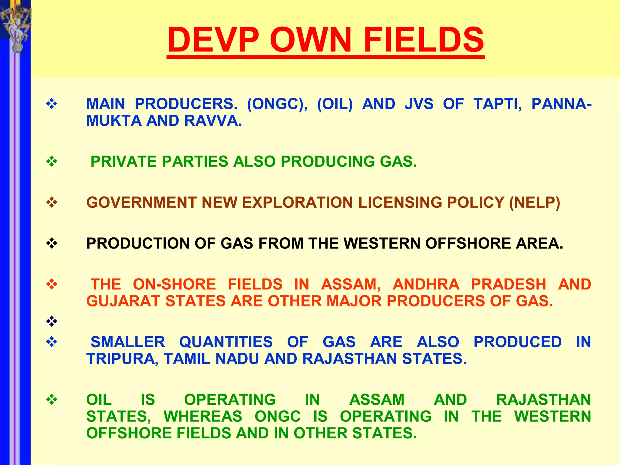 DEVP OWN FIELDS
   MAIN PRODUCERS. (ONGC), (OIL) AND JVS OF TAPTI, PANNA-
    MUKTA AND RAVVA.

   PRIVATE PARTIES ALSO PRODUCING GAS.

   GOVERNMENT NEW EXPLORATION LICENSING POLICY (NELP)

   PRODUCTION OF GAS FROM THE WESTERN OFFSHORE AREA.

   THE ON-SHORE FIELDS IN ASSAM, ANDHRA PRADESH AND
    GUJARAT STATES ARE OTHER MAJOR PRODUCERS OF GAS.

   SMALLER QUANTITIES OF GAS ARE ALSO PRODUCED IN
    TRIPURA, TAMIL NADU AND RAJASTHAN STATES.

   OIL  IS   OPERATING     IN  ASSAM    AND RAJASTHAN
    STATES, WHEREAS ONGC IS OPERATING IN THE WESTERN
    OFFSHORE FIELDS AND IN OTHER STATES.
 