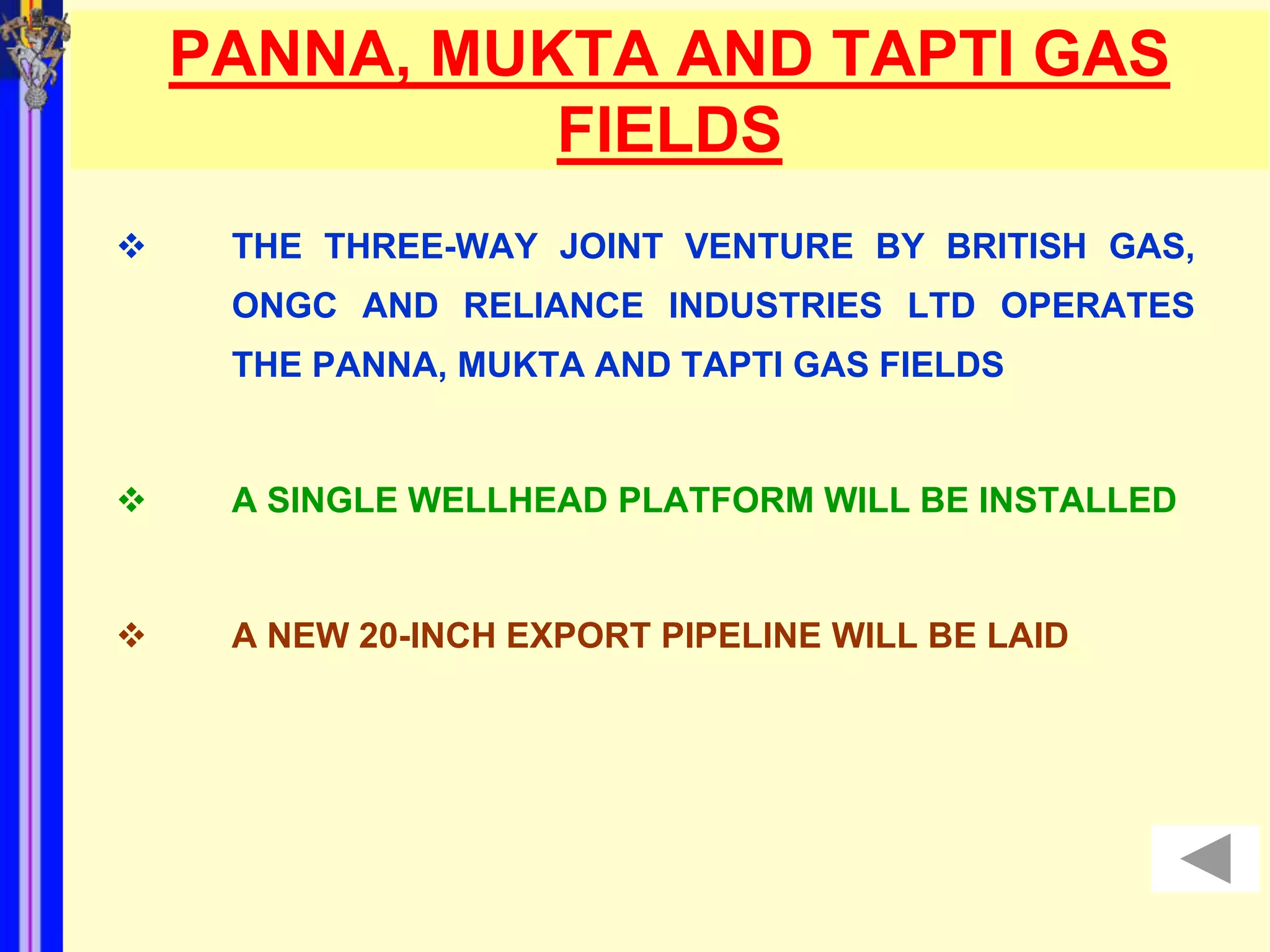 PANNA, MUKTA AND TAPTI GAS
              FIELDS
    THE THREE-WAY JOINT VENTURE BY BRITISH GAS,
     ONGC AND RELIANCE INDUSTRIES LTD OPERATES
     THE PANNA, MUKTA AND TAPTI GAS FIELDS


    A SINGLE WELLHEAD PLATFORM WILL BE INSTALLED


    A NEW 20-INCH EXPORT PIPELINE WILL BE LAID
 