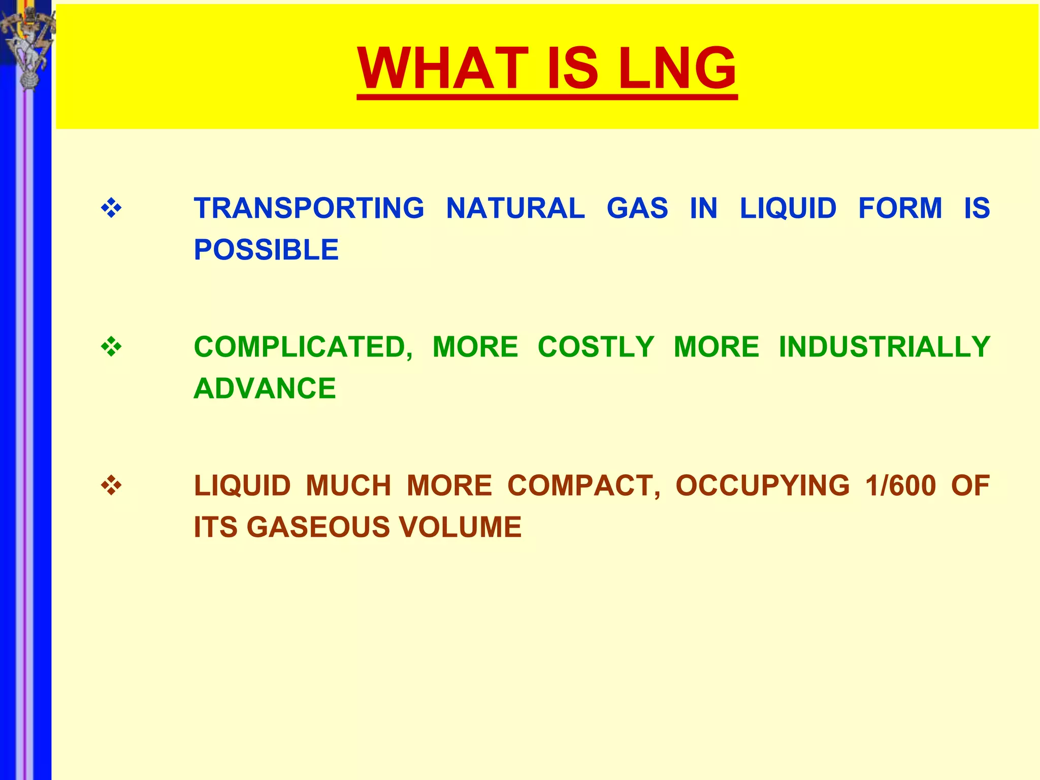 WHAT IS LNG

   TRANSPORTING NATURAL GAS IN LIQUID FORM IS
    POSSIBLE


   COMPLICATED, MORE COSTLY MORE INDUSTRIALLY
    ADVANCE


   LIQUID MUCH MORE COMPACT, OCCUPYING 1/600 OF
    ITS GASEOUS VOLUME
 
