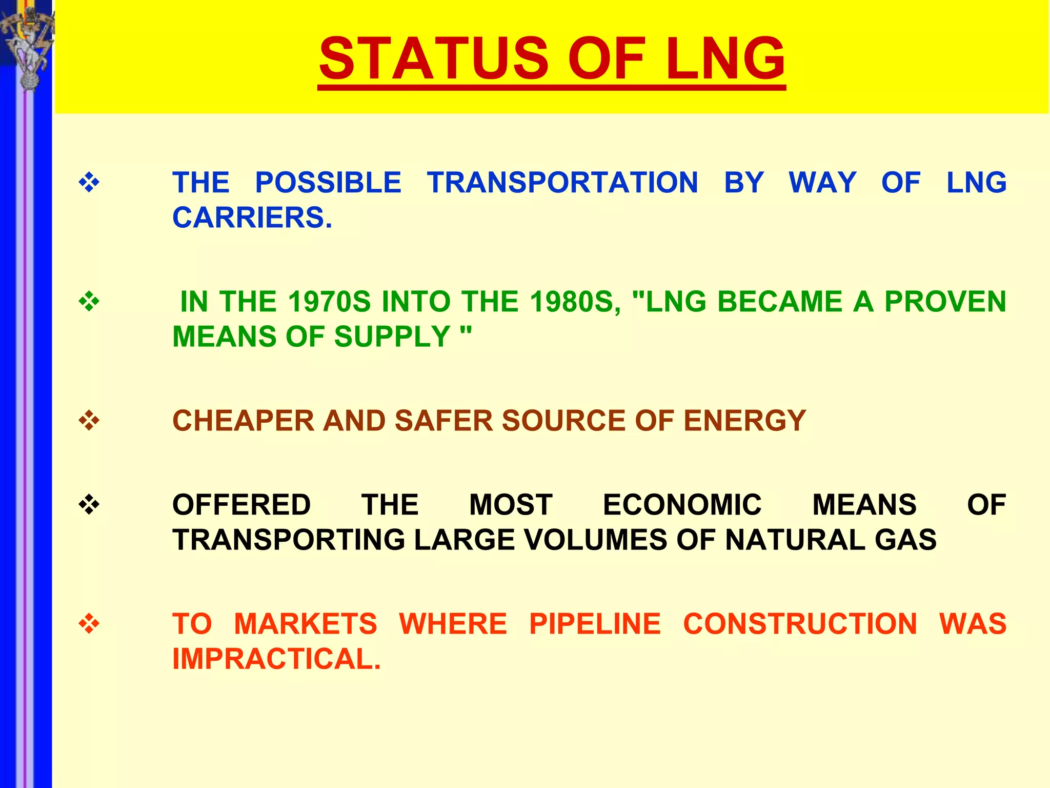 STATUS OF LNG
   THE POSSIBLE TRANSPORTATION BY WAY OF LNG
    CARRIERS.

   IN THE 1970S INTO THE 1980S, "LNG BECAME A PROVEN
    MEANS OF SUPPLY "

   CHEAPER AND SAFER SOURCE OF ENERGY

   OFFERED   THE   MOST   ECONOMIC   MEANS       OF
    TRANSPORTING LARGE VOLUMES OF NATURAL GAS

   TO MARKETS WHERE PIPELINE CONSTRUCTION WAS
    IMPRACTICAL.
 