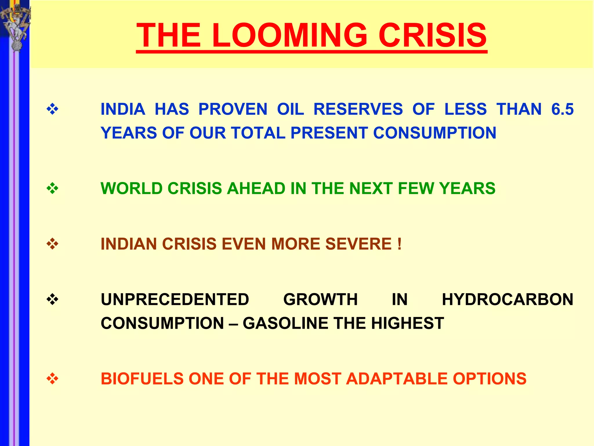 THE LOOMING CRISIS

   INDIA HAS PROVEN OIL RESERVES OF LESS THAN 6.5
    YEARS OF OUR TOTAL PRESENT CONSUMPTION


   WORLD CRISIS AHEAD IN THE NEXT FEW YEARS


   INDIAN CRISIS EVEN MORE SEVERE !


   UNPRECEDENTED    GROWTH      IN   HYDROCARBON
    CONSUMPTION – GASOLINE THE HIGHEST


   BIOFUELS ONE OF THE MOST ADAPTABLE OPTIONS
 