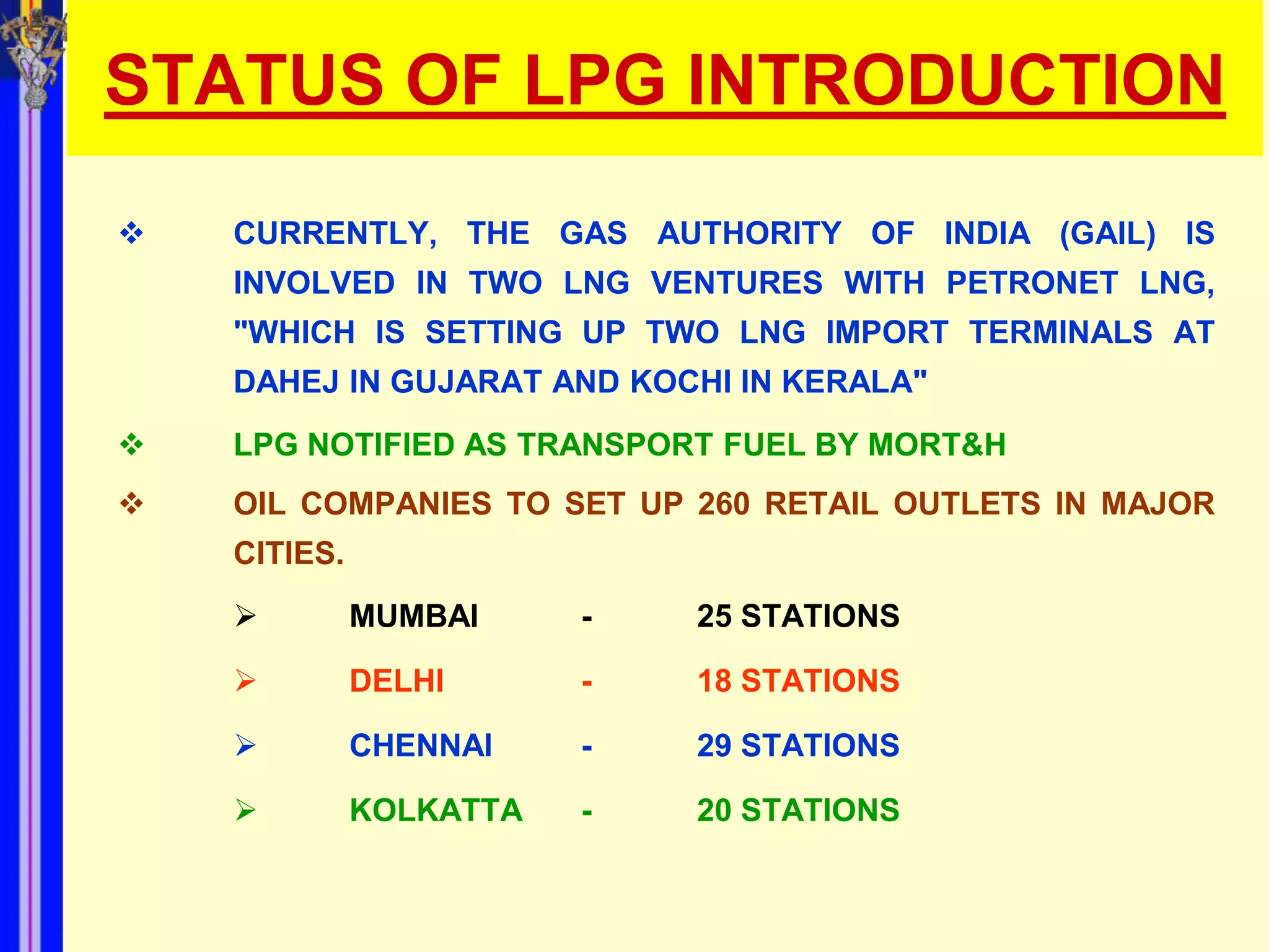STATUS OF LPG INTRODUCTION
   CURRENTLY, THE GAS AUTHORITY OF INDIA (GAIL) IS
    INVOLVED IN TWO LNG VENTURES WITH PETRONET LNG,
    "WHICH IS SETTING UP TWO LNG IMPORT TERMINALS AT
    DAHEJ IN GUJARAT AND KOCHI IN KERALA"
   LPG NOTIFIED AS TRANSPORT FUEL BY MORT&H
   OIL COMPANIES TO SET UP 260 RETAIL OUTLETS IN MAJOR
    CITIES.
             MUMBAI     -   25 STATIONS

             DELHI      -   18 STATIONS

             CHENNAI    -   29 STATIONS

             KOLKATTA   -   20 STATIONS
 
