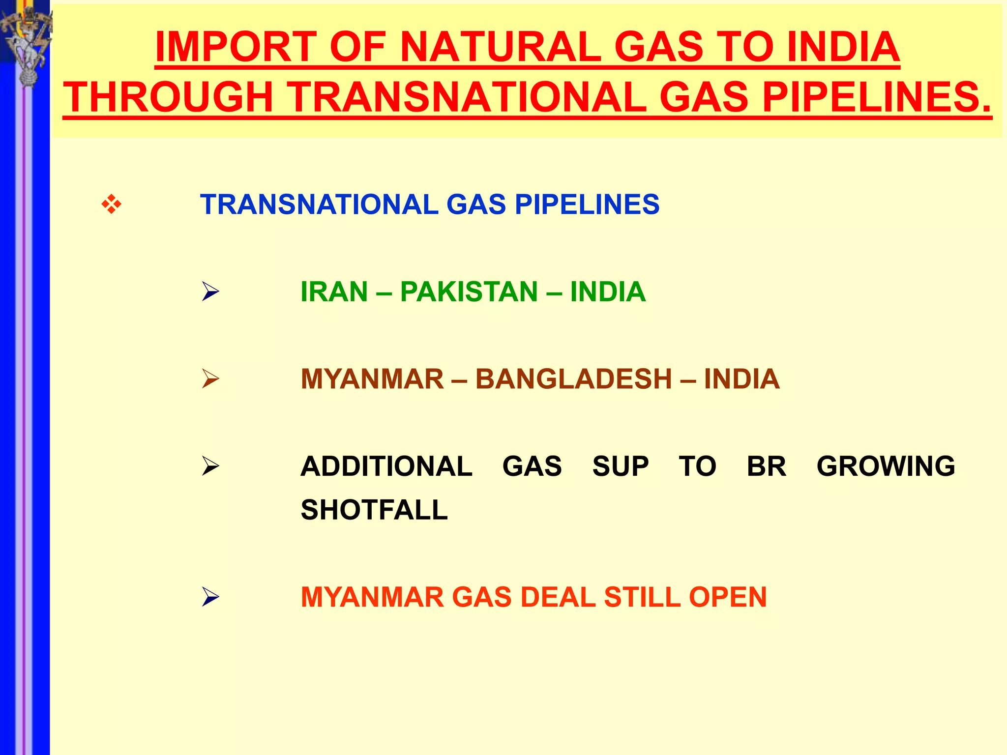 IMPORT OF NATURAL GAS TO INDIA
THROUGH TRANSNATIONAL GAS PIPELINES.

    TRANSNATIONAL GAS PIPELINES


         IRAN – PAKISTAN – INDIA


         MYANMAR – BANGLADESH – INDIA


         ADDITIONAL   GAS   SUP    TO   BR   GROWING
          SHOTFALL


         MYANMAR GAS DEAL STILL OPEN
 