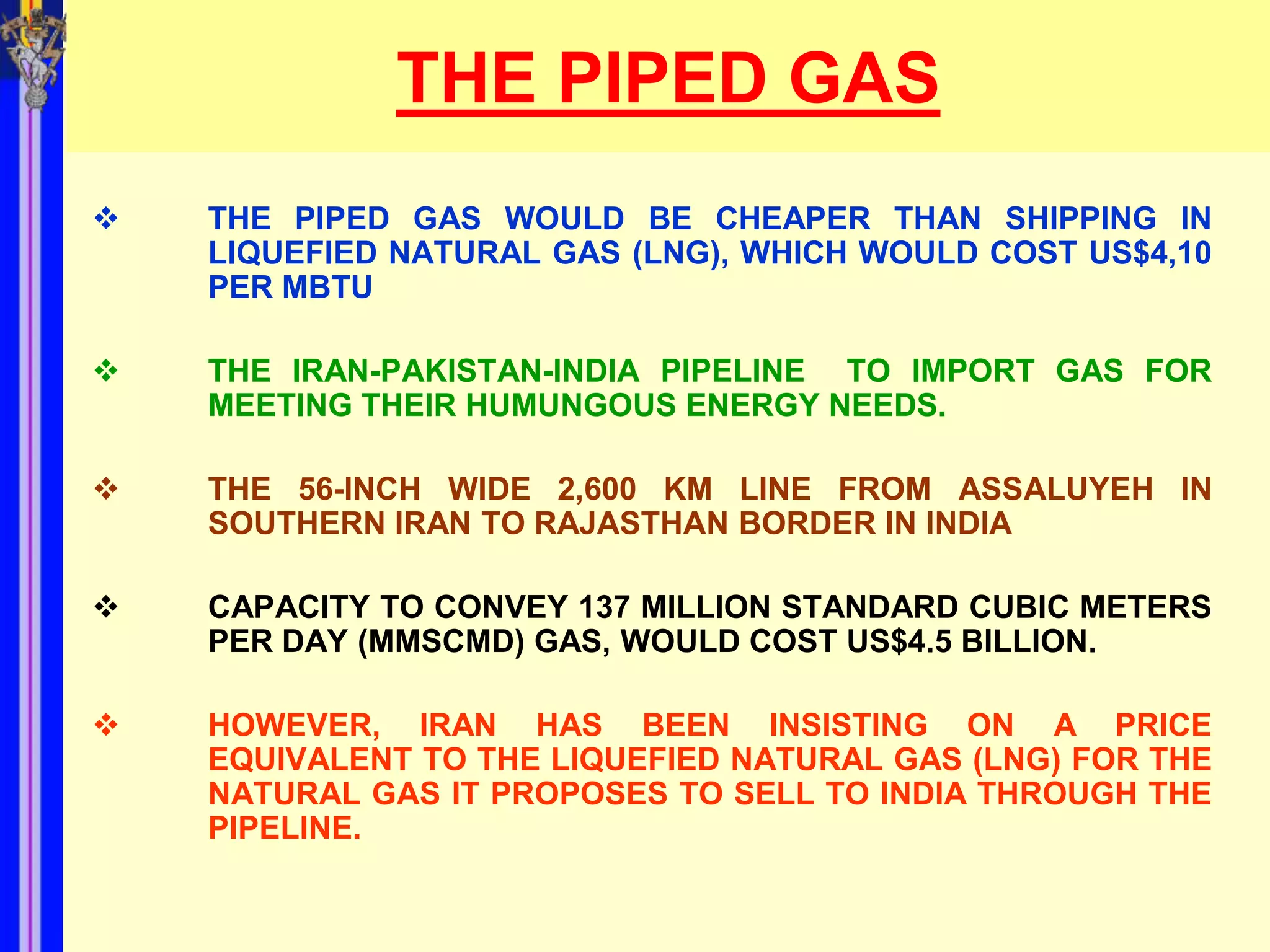 THE PIPED GAS
   THE PIPED GAS WOULD BE CHEAPER THAN SHIPPING IN
    LIQUEFIED NATURAL GAS (LNG), WHICH WOULD COST US$4,10
    PER MBTU

   THE IRAN-PAKISTAN-INDIA PIPELINE TO IMPORT GAS FOR
    MEETING THEIR HUMUNGOUS ENERGY NEEDS.

   THE 56-INCH WIDE 2,600 KM LINE FROM ASSALUYEH IN
    SOUTHERN IRAN TO RAJASTHAN BORDER IN INDIA

   CAPACITY TO CONVEY 137 MILLION STANDARD CUBIC METERS
    PER DAY (MMSCMD) GAS, WOULD COST US$4.5 BILLION.

   HOWEVER, IRAN HAS BEEN INSISTING ON A PRICE
    EQUIVALENT TO THE LIQUEFIED NATURAL GAS (LNG) FOR THE
    NATURAL GAS IT PROPOSES TO SELL TO INDIA THROUGH THE
    PIPELINE.
 