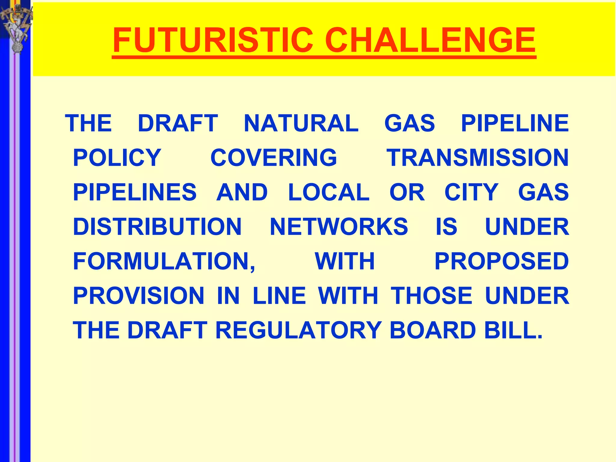 FUTURISTIC CHALLENGE

THE DRAFT NATURAL GAS PIPELINE
 POLICY    COVERING     TRANSMISSION
 PIPELINES AND LOCAL OR CITY GAS
 DISTRIBUTION NETWORKS IS UNDER
 FORMULATION,      WITH    PROPOSED
 PROVISION IN LINE WITH THOSE UNDER
 THE DRAFT REGULATORY BOARD BILL.
 