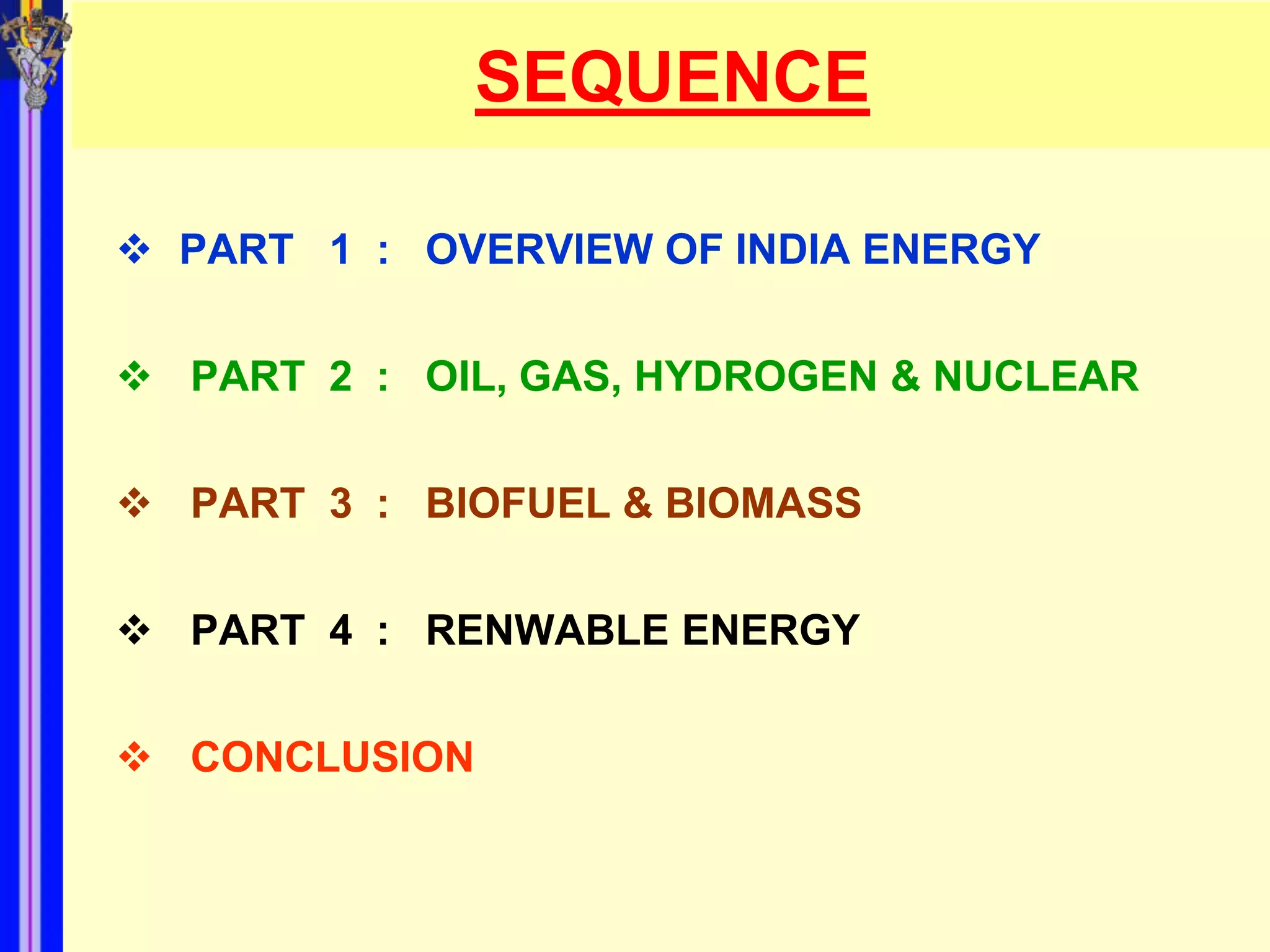SEQUENCE

 PART 1 : OVERVIEW OF INDIA ENERGY


 PART 2 : OIL, GAS, HYDROGEN & NUCLEAR


 PART 3 : BIOFUEL & BIOMASS


 PART 4 : RENWABLE ENERGY


 CONCLUSION
 