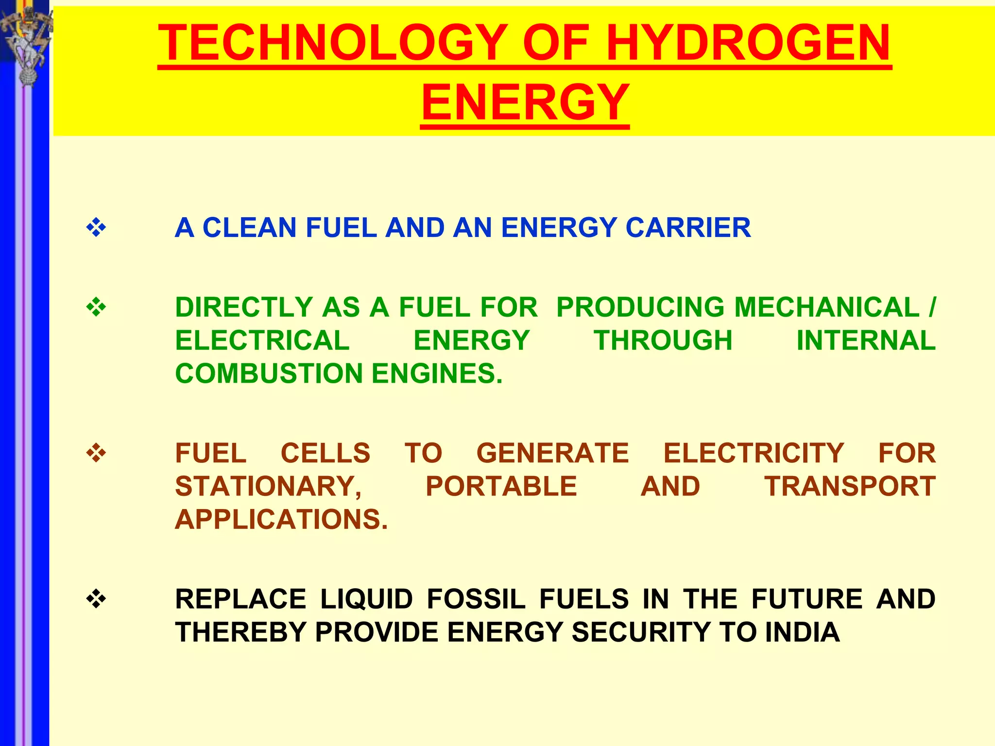 TECHNOLOGY OF HYDROGEN
            ENERGY

   A CLEAN FUEL AND AN ENERGY CARRIER

   DIRECTLY AS A FUEL FOR PRODUCING MECHANICAL /
    ELECTRICAL     ENERGY    THROUGH    INTERNAL
    COMBUSTION ENGINES.

   FUEL CELLS TO GENERATE ELECTRICITY FOR
    STATIONARY,   PORTABLE AND   TRANSPORT
    APPLICATIONS.

   REPLACE LIQUID FOSSIL FUELS IN THE FUTURE AND
    THEREBY PROVIDE ENERGY SECURITY TO INDIA
 