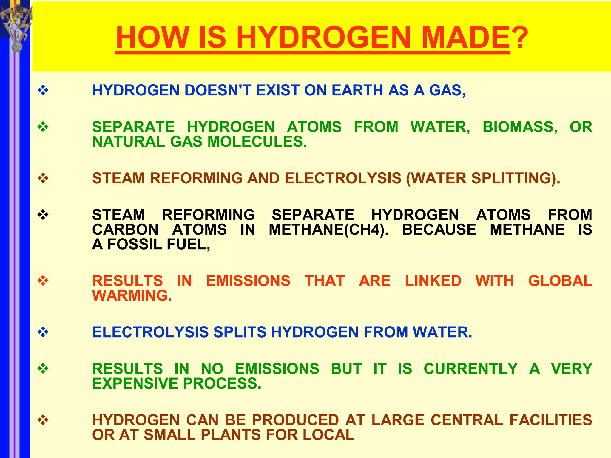 HOW IS HYDROGEN MADE?
   HYDROGEN DOESN'T EXIST ON EARTH AS A GAS,

   SEPARATE HYDROGEN ATOMS FROM WATER, BIOMASS, OR
    NATURAL GAS MOLECULES.

   STEAM REFORMING AND ELECTROLYSIS (WATER SPLITTING).

   STEAM REFORMING SEPARATE HYDROGEN ATOMS FROM
    CARBON ATOMS IN METHANE(CH4). BECAUSE METHANE IS
    A FOSSIL FUEL,

   RESULTS IN EMISSIONS THAT ARE LINKED WITH GLOBAL
    WARMING.

   ELECTROLYSIS SPLITS HYDROGEN FROM WATER.

   RESULTS IN NO EMISSIONS BUT IT IS CURRENTLY A VERY
    EXPENSIVE PROCESS.

   HYDROGEN CAN BE PRODUCED AT LARGE CENTRAL FACILITIES
    OR AT SMALL PLANTS FOR LOCAL
 