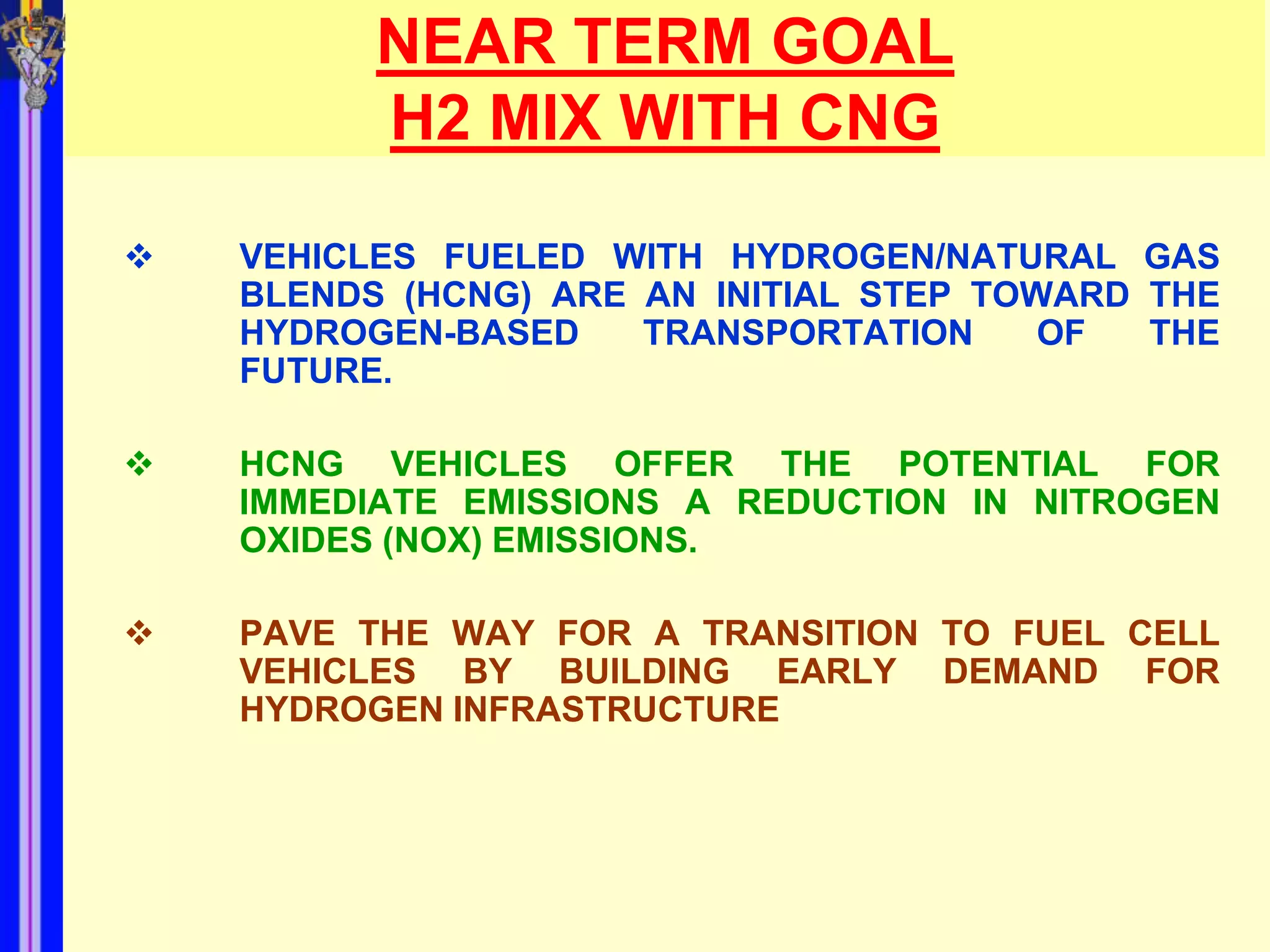 NEAR TERM GOAL
          H2 MIX WITH CNG

   VEHICLES FUELED WITH HYDROGEN/NATURAL GAS
    BLENDS (HCNG) ARE AN INITIAL STEP TOWARD THE
    HYDROGEN-BASED    TRANSPORTATION     OF  THE
    FUTURE.

   HCNG VEHICLES OFFER THE POTENTIAL FOR
    IMMEDIATE EMISSIONS A REDUCTION IN NITROGEN
    OXIDES (NOX) EMISSIONS.

   PAVE THE WAY FOR A TRANSITION TO FUEL CELL
    VEHICLES BY BUILDING EARLY DEMAND FOR
    HYDROGEN INFRASTRUCTURE
 