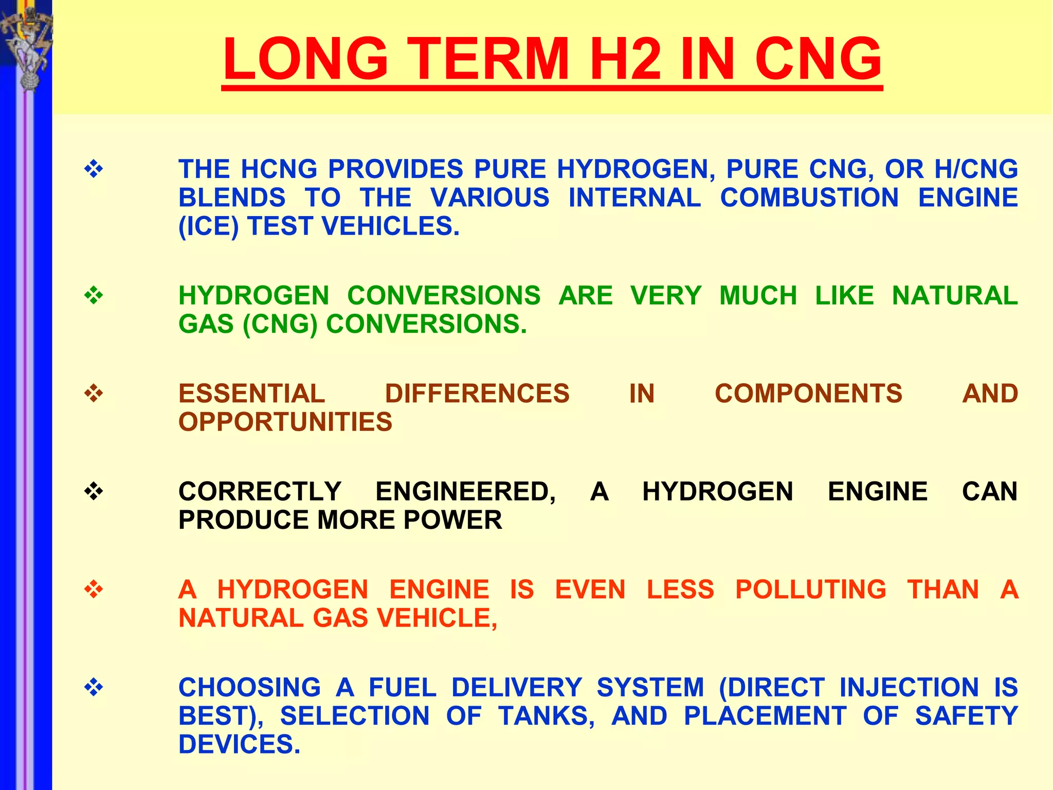 LONG TERM H2 IN CNG
   THE HCNG PROVIDES PURE HYDROGEN, PURE CNG, OR H/CNG
    BLENDS TO THE VARIOUS INTERNAL COMBUSTION ENGINE
    (ICE) TEST VEHICLES.

   HYDROGEN CONVERSIONS ARE VERY MUCH LIKE NATURAL
    GAS (CNG) CONVERSIONS.

   ESSENTIAL    DIFFERENCES       IN   COMPONENTS     AND
    OPPORTUNITIES

   CORRECTLY ENGINEERED,      A   HYDROGEN   ENGINE   CAN
    PRODUCE MORE POWER

   A HYDROGEN ENGINE IS EVEN LESS POLLUTING THAN A
    NATURAL GAS VEHICLE,

   CHOOSING A FUEL DELIVERY SYSTEM (DIRECT INJECTION IS
    BEST), SELECTION OF TANKS, AND PLACEMENT OF SAFETY
    DEVICES.
 