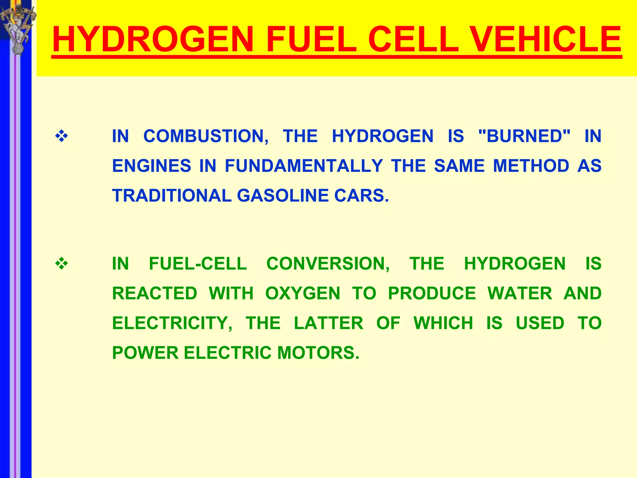 HYDROGEN FUEL CELL VEHICLE

   IN COMBUSTION, THE HYDROGEN IS "BURNED" IN
    ENGINES IN FUNDAMENTALLY THE SAME METHOD AS
    TRADITIONAL GASOLINE CARS.


   IN   FUEL-CELL   CONVERSION,   THE   HYDROGEN   IS
    REACTED WITH OXYGEN TO PRODUCE WATER AND
    ELECTRICITY, THE LATTER OF WHICH IS USED TO
    POWER ELECTRIC MOTORS.
 