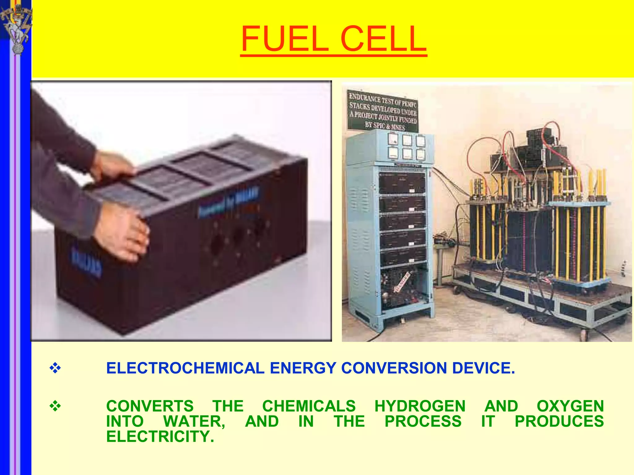FUEL CELL




   ELECTROCHEMICAL ENERGY CONVERSION DEVICE.

   CONVERTS THE CHEMICALS HYDROGEN AND OXYGEN
    INTO WATER, AND IN THE PROCESS IT PRODUCES
    ELECTRICITY.
 