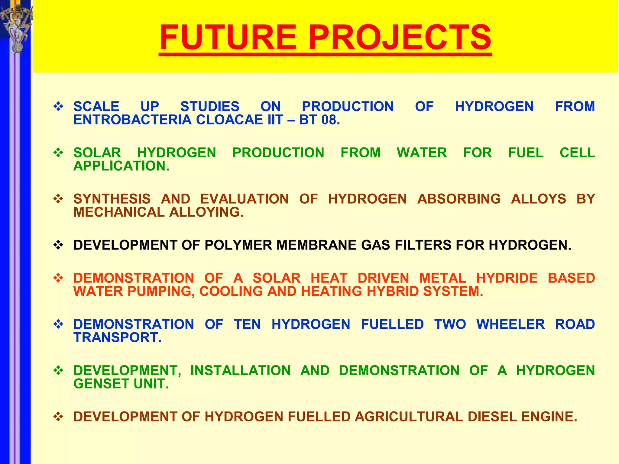 FUTURE PROJECTS
 SCALE  UP   STUDIES  ON     PRODUCTION    OF     HYDROGEN     FROM
  ENTROBACTERIA CLOACAE IIT – BT 08.

 SOLAR HYDROGEN     PRODUCTION   FROM     WATER   FOR   FUEL   CELL
  APPLICATION.

 SYNTHESIS AND EVALUATION OF HYDROGEN ABSORBING ALLOYS BY
  MECHANICAL ALLOYING.

 DEVELOPMENT OF POLYMER MEMBRANE GAS FILTERS FOR HYDROGEN.

 DEMONSTRATION OF A SOLAR HEAT DRIVEN METAL HYDRIDE BASED
  WATER PUMPING, COOLING AND HEATING HYBRID SYSTEM.

 DEMONSTRATION OF TEN HYDROGEN FUELLED TWO WHEELER ROAD
  TRANSPORT.

 DEVELOPMENT, INSTALLATION AND DEMONSTRATION OF A HYDROGEN
  GENSET UNIT.

 DEVELOPMENT OF HYDROGEN FUELLED AGRICULTURAL DIESEL ENGINE.
 