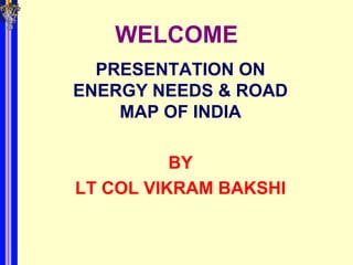 WELCOME
  PRESENTATION ON
ENERGY NEEDS & ROAD
    MAP OF INDIA

          BY
LT COL VIKRAM BAKSHI
 