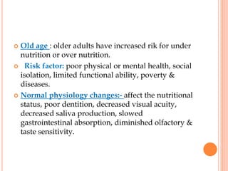  Old age : older adults have increased rik for under
nutrition or over nutrition.
 Risk factor: poor physical or mental health, social
isolation, limited functional ability, poverty &
diseases.
 Normal physiology changes:- affect the nutritional
status, poor dentition, decreased visual acuity,
decreased saliva production, slowed
gastrointestinal absorption, diminished olfactory &
taste sensitivity.
 