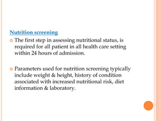 Nutrition screening
 The first step in assessing nutritional status, is
required for all patient in all health care setting
within 24 hours of admission.
 Parameters used for nutrition screening typically
include weight & height, history of condition
associated with increased nutritional risk, diet
information & laboratory.
 