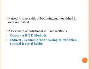  It need to assess risk of becoming malnourished &
over nourished.
 Assessment of nutritional in Two methods
1. Direct – A B C D Methods
2. Indirect – Economic factor, Ecological variables,
cultural & social habits.
 