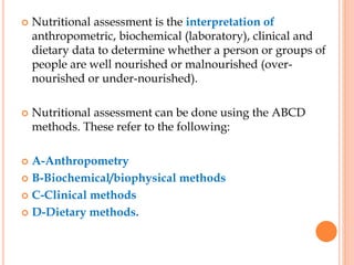  Nutritional assessment is the interpretation of
anthropometric, biochemical (laboratory), clinical and
dietary data to determine whether a person or groups of
people are well nourished or malnourished (over-
nourished or under-nourished).
 Nutritional assessment can be done using the ABCD
methods. These refer to the following:
 A-Anthropometry
 B-Biochemical/biophysical methods
 C-Clinical methods
 D-Dietary methods.
 