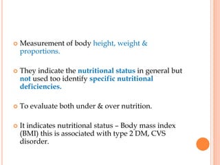  Measurement of body height, weight &
proportions.
 They indicate the nutritional status in general but
not used too identify specific nutritional
deficiencies.
 To evaluate both under & over nutrition.
 It indicates nutritional status – Body mass index
(BMI) this is associated with type 2 DM, CVS
disorder.
 