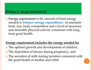 ENERGY REQUIREMENTS
 Energy requirement is the amount of food energy
needed to balance energy expenditure-- in maintain
body size, body composition and a level of necessary
and desirable physical activity consistent with long-
term good health.
Energy requirement includes the energy needed for
 The optimal growth and development of children.
 The deposition of tissues during pregnancy, and
 The secretion of milk during lactation consistent with
the good health of mother and child.
 
