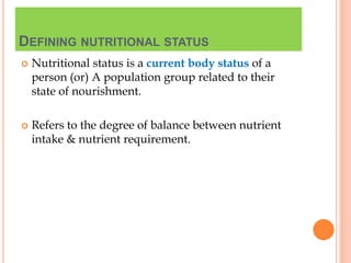 DEFINING NUTRITIONAL STATUS
 Nutritional status is a current body status of a
person (or) A population group related to their
state of nourishment.
 Refers to the degree of balance between nutrient
intake & nutrient requirement.
 