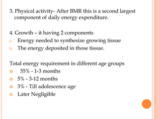 3. Physical activity- After BMR this is a second largest
component of daily energy expenditure.
4. Growth – it having 2 components
a. Energy needed to synthesize growing tissue
b. The energy deposited in those tissue.
Total energy requirement in different age groups
 35% - 1-3 months
 5% - 3-12 months
 3% - Till adolescence age
 Later Negligible
 