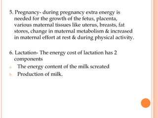 5. Pregnancy- during pregnancy extra energy is
needed for the growth of the fetus, placenta,
various maternal tissues like uterus, breasts, fat
stores, change in maternal metabolism & increased
in maternal effort at rest & during physical activity.
6. Lactation- The energy cost of lactation has 2
components
a. The energy content of the milk screated
b. Production of milk.
 