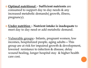  Optimal nutritional :- Sufficient nutrients are
consumed to support day to day needs & any
increased metabolic demands( growth, illness,
pregnancy).
 Under nutrition :- Nutrient intake is inadequate to
meet day to day need or add metabolic demand.
 Vulnerable groups:- Infants, pregnant women, low
incomes, hospitalized people, aging adults—This
group are at risk for impaired growth & development,
lowered resistance to infection & disease, delay
wound healing, longer hospital stay & higher health
care cost.
 