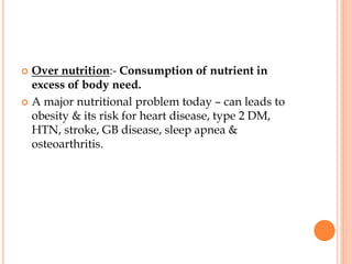  Over nutrition:- Consumption of nutrient in
excess of body need.
 A major nutritional problem today – can leads to
obesity & its risk for heart disease, type 2 DM,
HTN, stroke, GB disease, sleep apnea &
osteoarthritis.
 