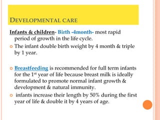 DEVELOPMENTAL CARE
Infants & children- Birth -4month- most rapid
period of growth in the life cycle.
 The infant double birth weight by 4 month & triple
by 1 year.
 Breastfeeding is recommended for full term infants
for the 1st year of life because breast milk is ideally
formulated to promote normal infant growth &
development & natural immunity.
 infants increase their length by 50% during the first
year of life & double it by 4 years of age.
 