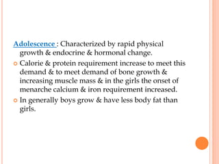 Adolescence : Characterized by rapid physical
growth & endocrine & hormonal change.
 Calorie & protein requirement increase to meet this
demand & to meet demand of bone growth &
increasing muscle mass & in the girls the onset of
menarche calcium & iron requirement increased.
 In generally boys grow & have less body fat than
girls.
 