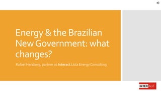 Energy & the Brazilian
NewGovernment: what
changes?
Rafael Herzberg, partner at Interact Ltda Energy Consulting
 