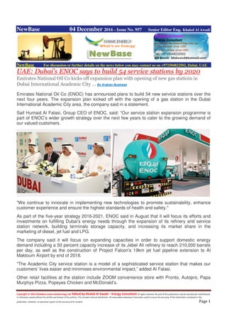 Copyright © 2015 NewBase www.hawkenergy.net Edited by Khaled Al Awadi – Energy Consultant All rights reserved. No part of this publication may be reproduced, redistributed,
or otherwise copied without the written permission of the authors. This includes internal distribution. All reasonable endeavours have been used to ensure the accuracy of the information contained in this
publication. However, no warranty is given to the accuracy of its content. Page 1
NewBase 04 December 2016 - Issue No. 957 Senior Editor Eng. Khaled Al Awadi
NewBase For discussion or further details on the news below you may contact us on +971504822502, Dubai, UAE
UAE: Dubai's ENOC says to build 54 service stations by 2020
Emirates National Oil Co kicks off expansion plan with opening of new gas statioin in
Dubai International Academic City … By Arabian Business
Emirates National Oil Co (ENOC) has announced plans to build 54 new service stations over the
next four years. The expansion plan kicked off with the opening of a gas station in the Dubai
International Academic City area, the company said in a statement.
Saif Humaid Al Falasi, Group CEO of ENOC, said: “Our service station expansion programme is
part of ENOC’s wider growth strategy over the next few years to cater to the growing demand of
our valued customers.
"We continue to innovate in implementing new technologies to promote sustainability, enhance
customer experience and ensure the highest standards of health and safety."
As part of the five-year strategy 2016-2021, ENOC said in August that it will focus its efforts and
investments on fulfilling Dubai's energy needs through the expansion of its refinery and service
station network, building terminals storage capacity, and increasing its market share in the
marketing of diesel, jet fuel and LPG.
The company said it will focus on expanding capacities in order to support domestic energy
demand including a 50 percent capacity increase of its Jebel Ali refinery to reach 210,000 barrels
per day, as well as the construction of Project Falcon's 19km jet fuel pipeline extension to Al
Maktoum Airport by end of 2018.
"The Academic City service station is a model of a sophisticated service station that makes our
customers’ lives easier and minimises environmental impact,” added Al Falasi.
Other retail facilities at the station include ZOOM convenience store with Pronto, Autopro, Papa
Murphys Pizza, Popeyes Chicken and McDonald’s.
 