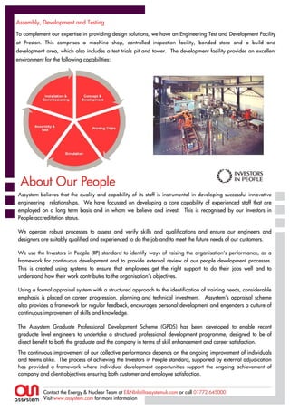 Assembly, Development and Testing
Assembly, Development and Testing
To complement our expertise in providing design solutions, we have an Engineering Test and Development Facility
To complement our expertise in providing design solutions, we have an Engineering Test and Development Facility
at Preston. This comprises a machine shop, controlled inspection facility, bonded store and a build and
at Preston. This comprises a machine shop, controlled inspection facility, bonded store and a build and
development area, which also includes a test trials pit and tower. The development facility provides an excellent
development area, which also includes a test trials pit and tower. The development facility provides an excellent
environment for the following capabilities:
environment for the following capabilities:




 About Our People
Assystem believes that the quality and capability of its staff is instrumental in developing successful innovative
Assystem believes that the quality and capability of its staff is instrumental in developing successful innovative
engineering relationships. We have focussed on developing a core capability of experienced staff that are
engineering relationships. We have focussed on developing a core capability of experienced staff that are
employed on a long term basis and in whom we believe and invest. This is recognised by our Investors in
employed on a long term basis and in whom we believe and invest. This is recognised by our Investors in
People accreditation status.
People accreditation status.

We operate robust processes to assess and verify skills and qualifications and ensure our engineers and
We operate robust processes to assess and verify skills and qualifications and ensure our engineers and
designers are suitably qualified and experienced to do the job and to meet the future needs of our customers.
designers are suitably qualified and experienced to do the job and to meet the future needs of our customers.

We use the Investors in People (IIP) standard to identify ways of raising the organisation’s performance, as a
 We use the Investors in People (IIP) standard to identify ways of raising the organisation’s performance, as a
framework for continuous development and to provide external review of our people development processes.
 framework for continuous development and to provide external review of our people development processes.
This is created using systems to ensure that employees get the right support to do their jobs well and to
 This is created using systems to ensure that employees get the right support to do their jobs well and to
understand how their work contributes to the organisation’s objectives.
 understand how their work contributes to the organisation’s objectives.

Using a formal appraisal system with a structured approach to the identification of training needs, considerable
Using a formal appraisal system with a structured approach to the identification of training needs, considerable
emphasis is placed on career progression, planning and technical investment. Assystem’s appraisal scheme
emphasis is placed on career progression, planning and technical investment. Assystem’s appraisal scheme
also provides a framework for regular feedback, encourages personal development and engenders a culture of
also provides a framework for regular feedback, encourages personal development and engenders a culture of
continuous improvement of skills and knowledge.
continuous improvement of skills and knowledge.

The Assystem Graduate Professional Development Scheme (GPDS) has been developed to enable recent
The Assystem Graduate Professional Development Scheme (GPDS) has been developed to enable recent
graduate level engineers to undertake a structured professional development programme, designed to be of
graduate level engineers to undertake a structured professional development programme, designed to be of
direct benefit to both the graduate and the company in terms of skill enhancement and career satisfaction.
direct benefit to both the graduate and the company in terms of skill enhancement and career satisfaction.
The continuous improvement of our collective performance depends on the ongoing improvement of individuals
The continuous improvement of our collective performance depends on the ongoing improvement of individuals
and teams alike. The process of achieving the Investors in People standard, supported by external adjudication
and teams alike. The process of achieving the Investors in People standard, supported by external adjudication
has provided a framework where individual development opportunities support the ongoing achievement of
has provided a framework where individual development opportunities support the ongoing achievement of
company and client objectives ensuring both customer and employee satisfaction.
company and client objectives ensuring both customer and employee satisfaction.


            Contact the Energy & Nuclear Team at E&NInfo@assystemuk.com or call 01772 645000
            Contact the Energy & Nuclear Team at E&NInfo@assystemuk.com or call 01772 645000
            Visit www.assystem.com for more information
            Visit www.assystem.com for more information
 