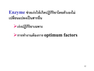 Enzyme ช่ วยเร่ งให้ เกิดปฏิกิริยาโดยตัวเองไม่
เปลี่ยนแปลงเป็ นสารอื่น
   เร่ งปฏิกิริยาเฉพาะ
   การทางานต้ องการ optimum factors




                                                 12
 
