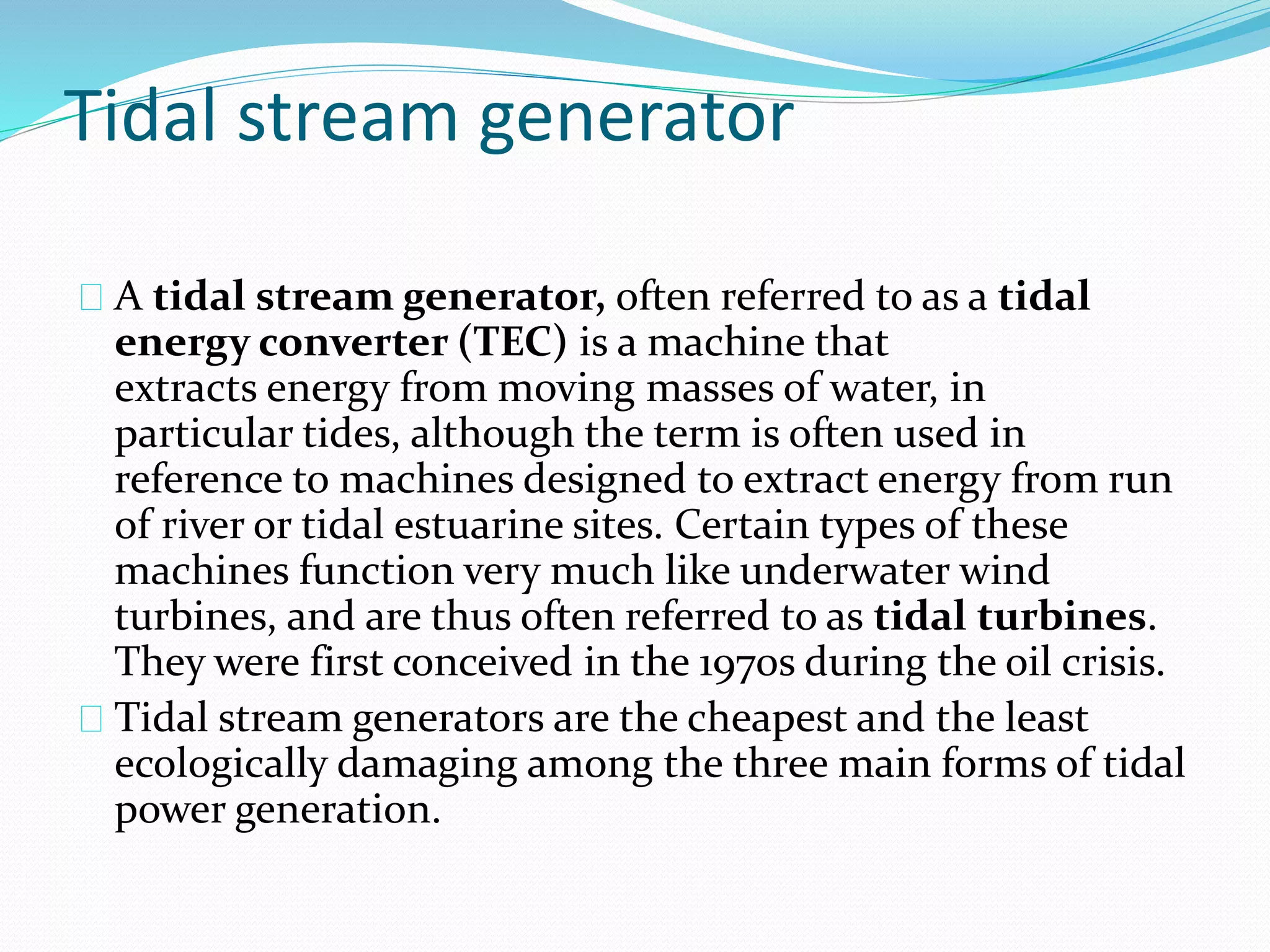 Tidal stream generator 
A tidal stream generator, often referred to as a tidal 
energy converter (TEC) is a machine that 
extracts energy from moving masses of water, in 
particular tides, although the term is often used in 
reference to machines designed to extract energy from run 
of river or tidal estuarine sites. Certain types of these 
machines function very much like underwater wind 
turbines, and are thus often referred to as tidal turbines. 
They were first conceived in the 1970s during the oil crisis. 
Tidal stream generators are the cheapest and the least 
ecologically damaging among the three main forms of tidal 
power generation. 
 