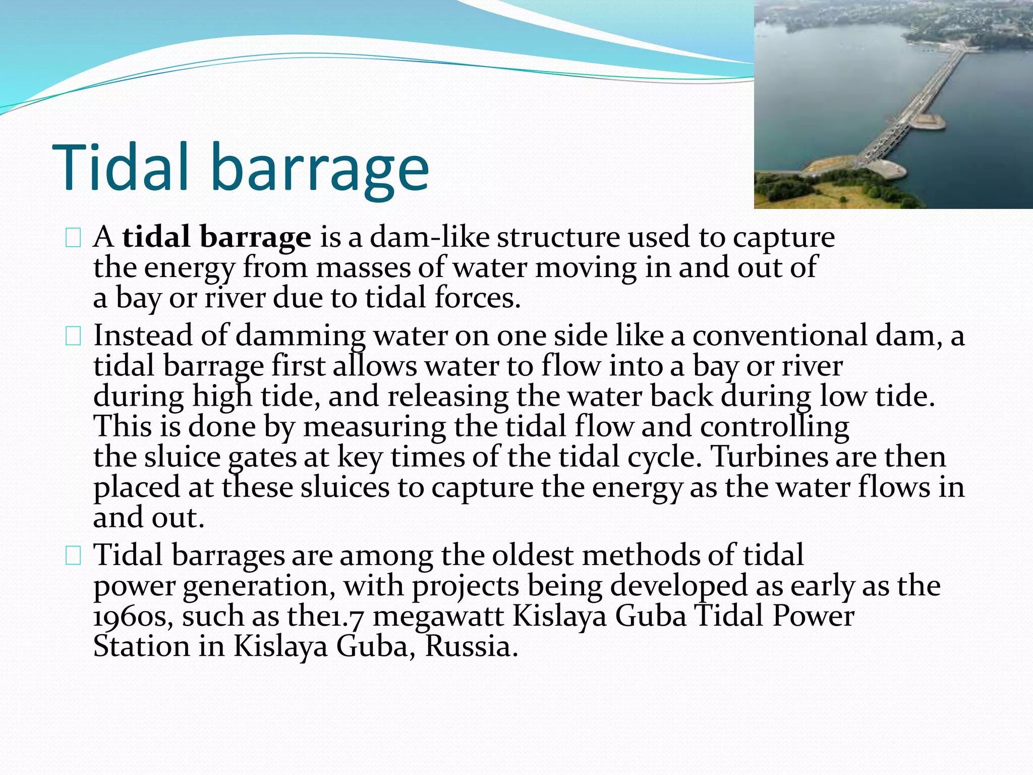 Tidal barrage 
A tidal barrage is a dam-like structure used to capture 
the energy from masses of water moving in and out of 
a bay or river due to tidal forces. 
Instead of damming water on one side like a conventional dam, a 
tidal barrage first allows water to flow into a bay or river 
during high tide, and releasing the water back during low tide. 
This is done by measuring the tidal flow and controlling 
the sluice gates at key times of the tidal cycle. Turbines are then 
placed at these sluices to capture the energy as the water flows in 
and out. 
Tidal barrages are among the oldest methods of tidal 
power generation, with projects being developed as early as the 
1960s, such as the1.7 megawatt Kislaya Guba Tidal Power 
Station in Kislaya Guba, Russia. 
 