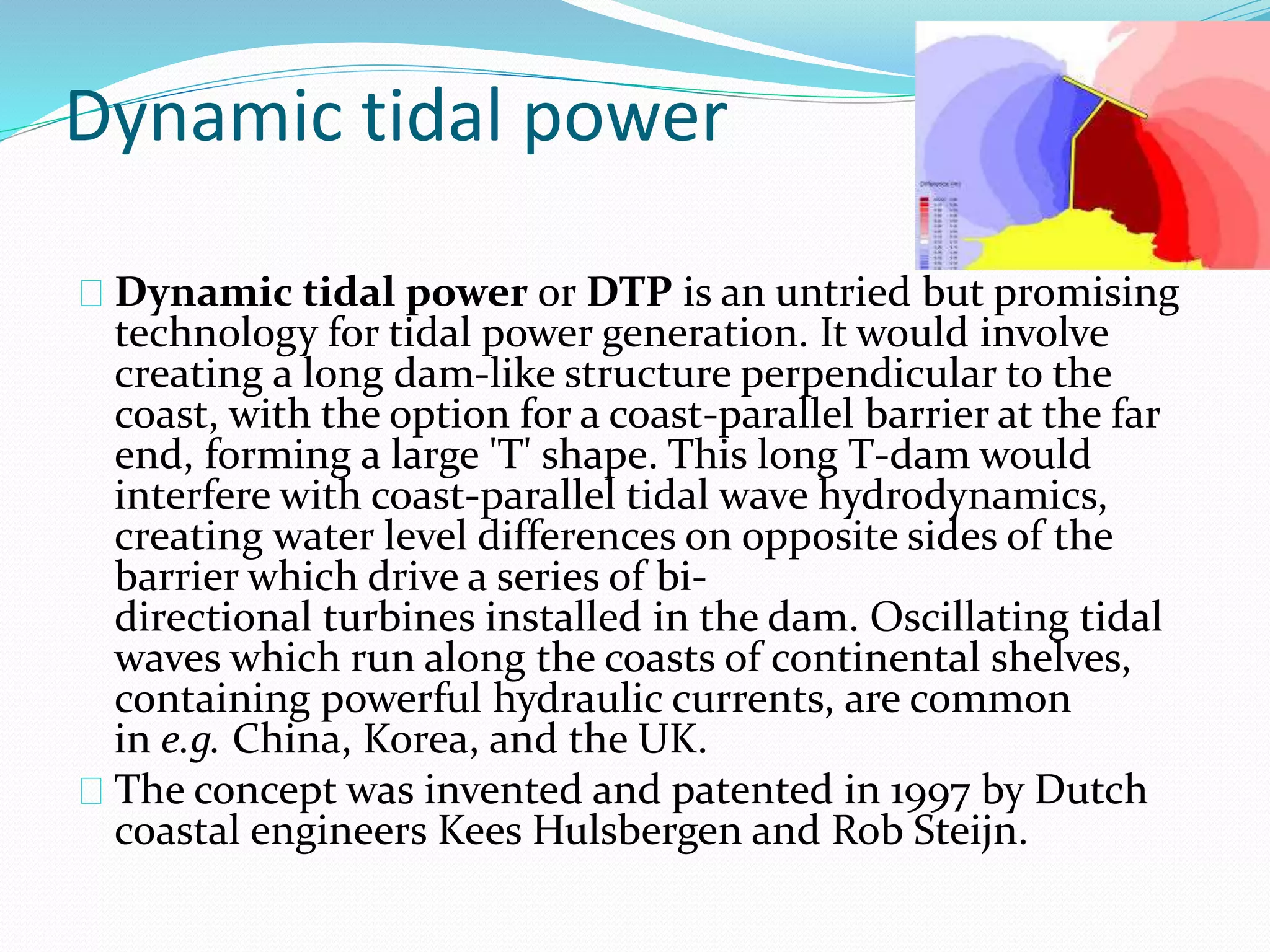 Dynamic tidal power 
Dynamic tidal power or DTP is an untried but promising 
technology for tidal power generation. It would involve 
creating a long dam-like structure perpendicular to the 
coast, with the option for a coast-parallel barrier at the far 
end, forming a large 'T' shape. This long T-dam would 
interfere with coast-parallel tidal wave hydrodynamics, 
creating water level differences on opposite sides of the 
barrier which drive a series of bi-directional 
turbines installed in the dam. Oscillating tidal 
waves which run along the coasts of continental shelves, 
containing powerful hydraulic currents, are common 
in e.g. China, Korea, and the UK. 
The concept was invented and patented in 1997 by Dutch 
coastal engineers Kees Hulsbergen and Rob Steijn. 
 