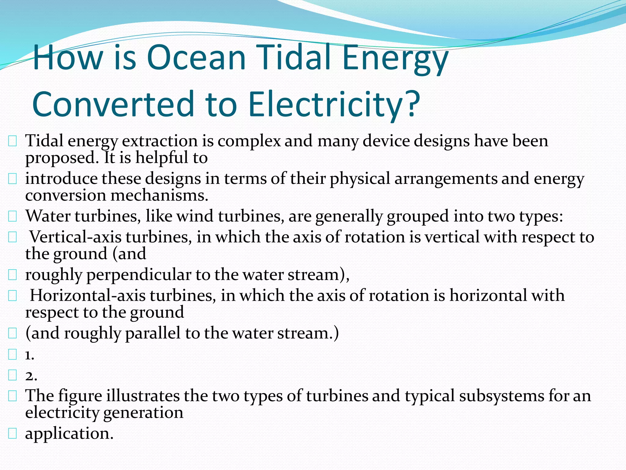 How is Ocean Tidal Energy 
Converted to Electricity? 
Tidal energy extraction is complex and many device designs have been 
proposed. It is helpful to 
introduce these designs in terms of their physical arrangements and energy 
conversion mechanisms. 
Water turbines, like wind turbines, are generally grouped into two types: 
Vertical-axis turbines, in which the axis of rotation is vertical with respect to 
the ground (and 
roughly perpendicular to the water stream), 
Horizontal-axis turbines, in which the axis of rotation is horizontal with 
respect to the ground 
(and roughly parallel to the water stream.) 
1. 
2. 
The figure illustrates the two types of turbines and typical subsystems for an 
electricity generation 
application. 
 