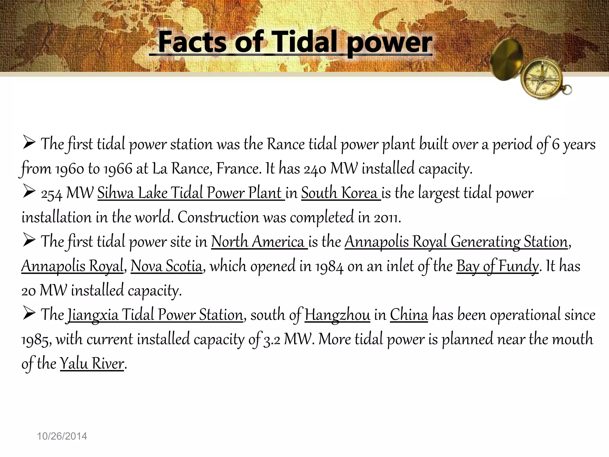  The first tidal power station was the Rance tidal power plant built over a period of 6 years 
from 1960 to 1966 at La Rance, France. It has 240 MW installed capacity. 
 254 MW Sihwa Lake Tidal Power Plant in South Korea is the largest tidal power 
installation in the world. Construction was completed in 2011. 
 The first tidal power site in North America is the Annapolis Royal Generating Station, 
Annapolis Royal, Nova Scotia, which opened in 1984 on an inlet of the Bay of Fundy. It has 
20 MW installed capacity. 
 The Jiangxia Tidal Power Station, south of Hangzhou in China has been operational since 
1985, with current installed capacity of 3.2 MW. More tidal power is planned near the mouth 
of the Yalu River. 
10/26/2014 
 