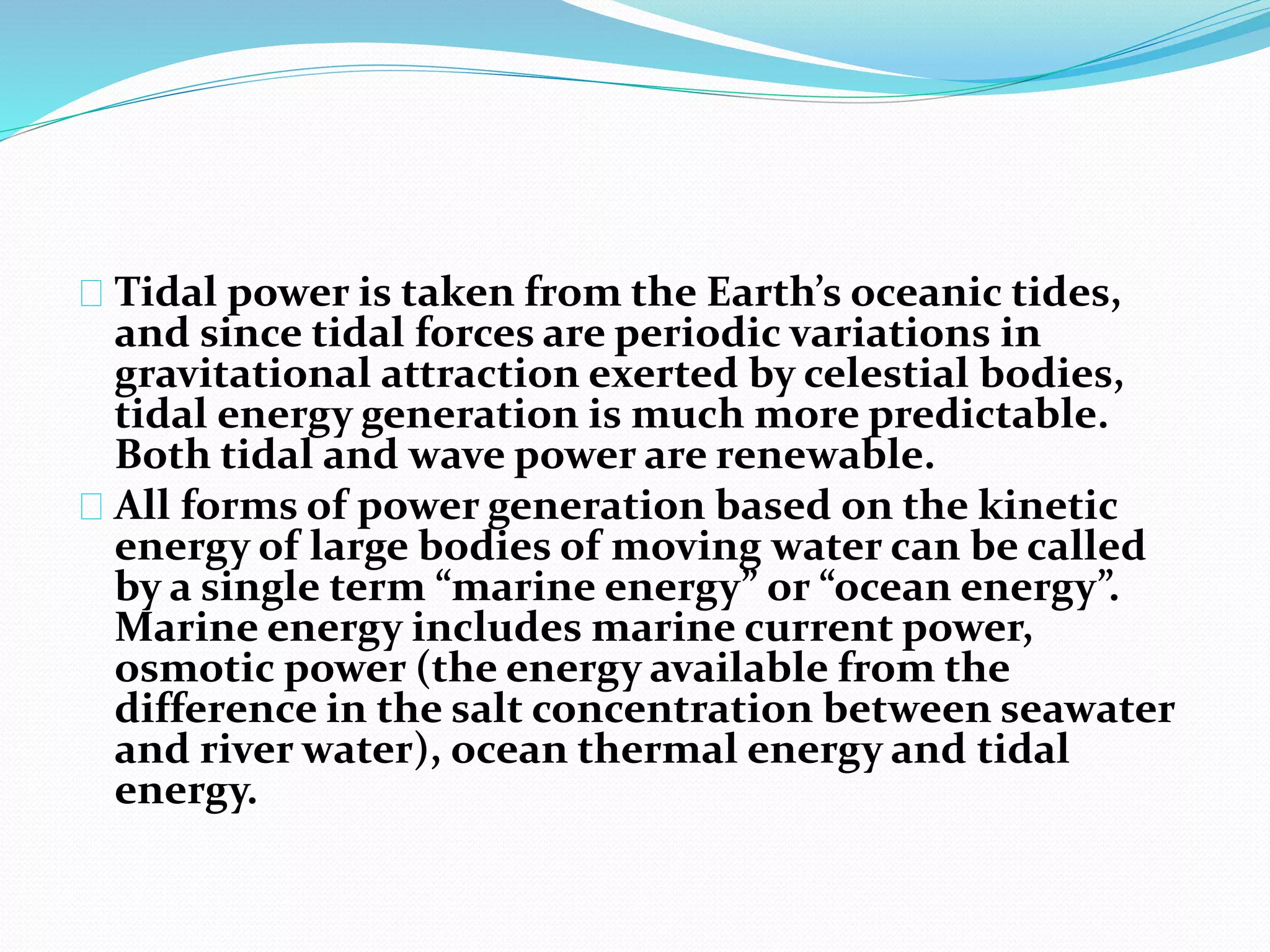 Tidal power is taken from the Earth’s oceanic tides, 
and since tidal forces are periodic variations in 
gravitational attraction exerted by celestial bodies, 
tidal energy generation is much more predictable. 
Both tidal and wave power are renewable. 
All forms of power generation based on the kinetic 
energy of large bodies of moving water can be called 
by a single term “marine energy” or “ocean energy”. 
Marine energy includes marine current power, 
osmotic power (the energy available from the 
difference in the salt concentration between seawater 
and river water), ocean thermal energy and tidal 
energy. 
 