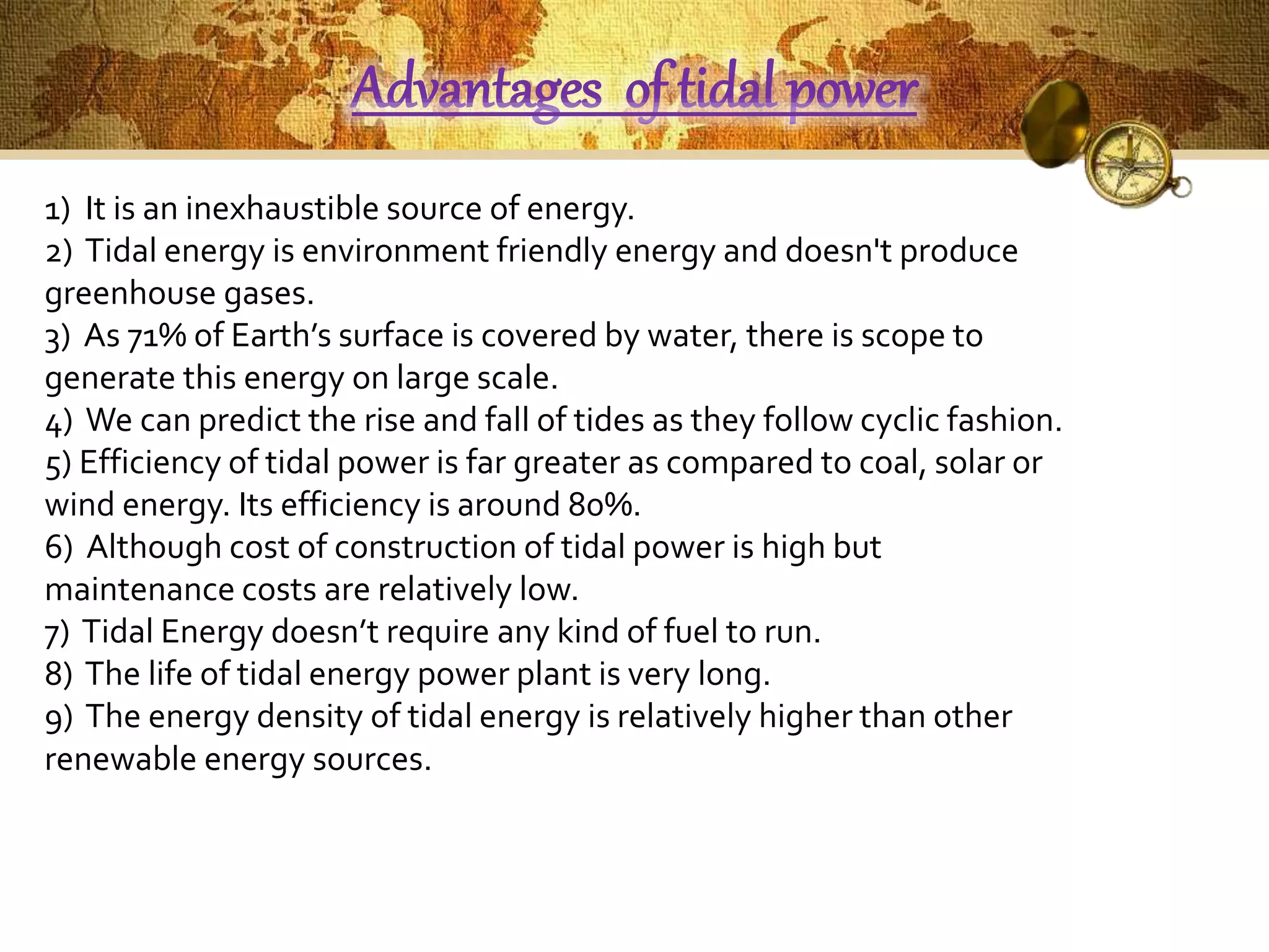 Advantages of tidal power 
1) It is an inexhaustible source of energy. 
2) Tidal energy is environment friendly energy and doesn't produce 
greenhouse gases. 
3) As 71% of Earth’s surface is covered by water, there is scope to 
generate this energy on large scale. 
4) We can predict the rise and fall of tides as they follow cyclic fashion. 
5) Efficiency of tidal power is far greater as compared to coal, solar or 
wind energy. Its efficiency is around 80%. 
6) Although cost of construction of tidal power is high but 
maintenance costs are relatively low. 
7) Tidal Energy doesn’t require any kind of fuel to run. 
8) The life of tidal energy power plant is very long. 
9) The energy density of tidal energy is relatively higher than other 
renewable energy sources. 
 