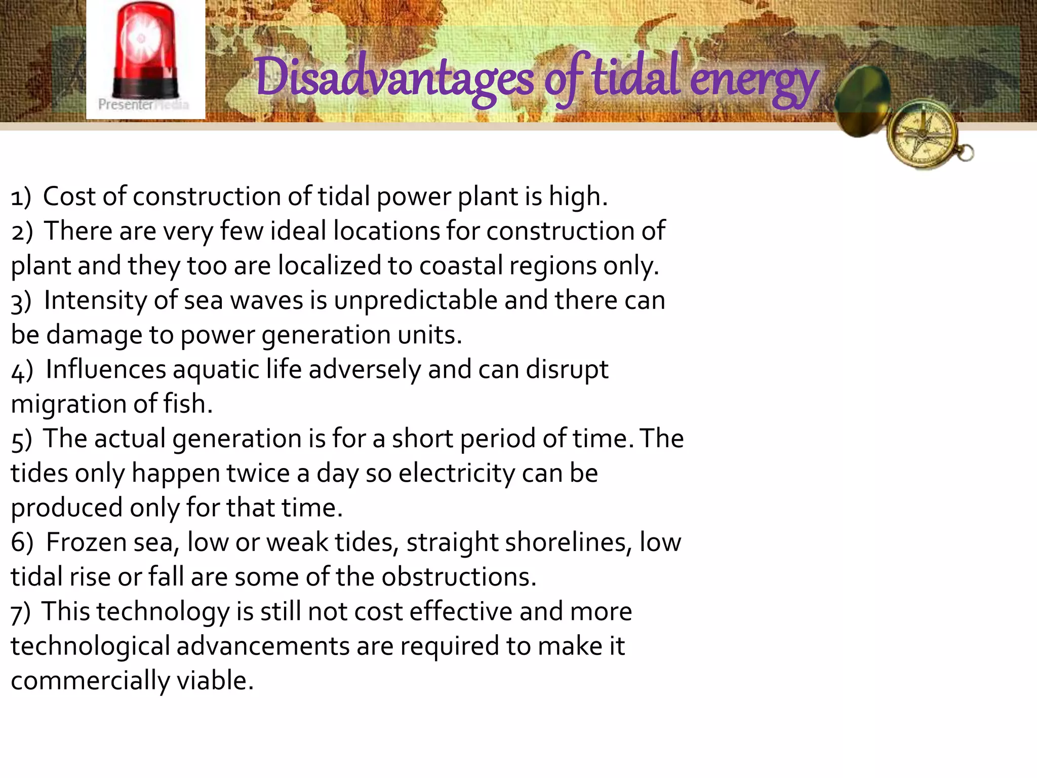 Disadvantages of tidal energy 
1) Cost of construction of tidal power plant is high. 
2) There are very few ideal locations for construction of 
plant and they too are localized to coastal regions only. 
3) Intensity of sea waves is unpredictable and there can 
be damage to power generation units. 
4) Influences aquatic life adversely and can disrupt 
migration of fish. 
5) The actual generation is for a short period of time. The 
tides only happen twice a day so electricity can be 
produced only for that time. 
6) Frozen sea, low or weak tides, straight shorelines, low 
tidal rise or fall are some of the obstructions. 
7) This technology is still not cost effective and more 
technological advancements are required to make it 
commercially viable. 
 
