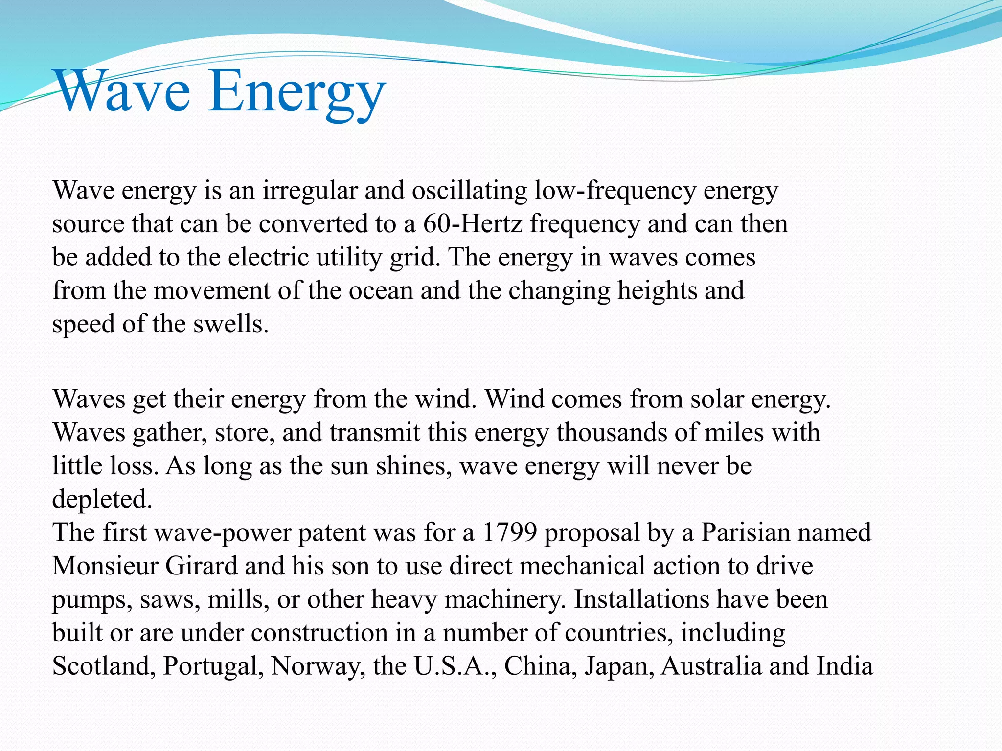 Wave Energy 
Wave energy is an irregular and oscillating low-frequency energy 
source that can be converted to a 60-Hertz frequency and can then 
be added to the electric utility grid. The energy in waves comes 
from the movement of the ocean and the changing heights and 
speed of the swells. 
Waves get their energy from the wind. Wind comes from solar energy. 
Waves gather, store, and transmit this energy thousands of miles with 
little loss. As long as the sun shines, wave energy will never be 
depleted. 
The first wave-power patent was for a 1799 proposal by a Parisian named 
Monsieur Girard and his son to use direct mechanical action to drive 
pumps, saws, mills, or other heavy machinery. Installations have been 
built or are under construction in a number of countries, including 
Scotland, Portugal, Norway, the U.S.A., China, Japan, Australia and India 
 